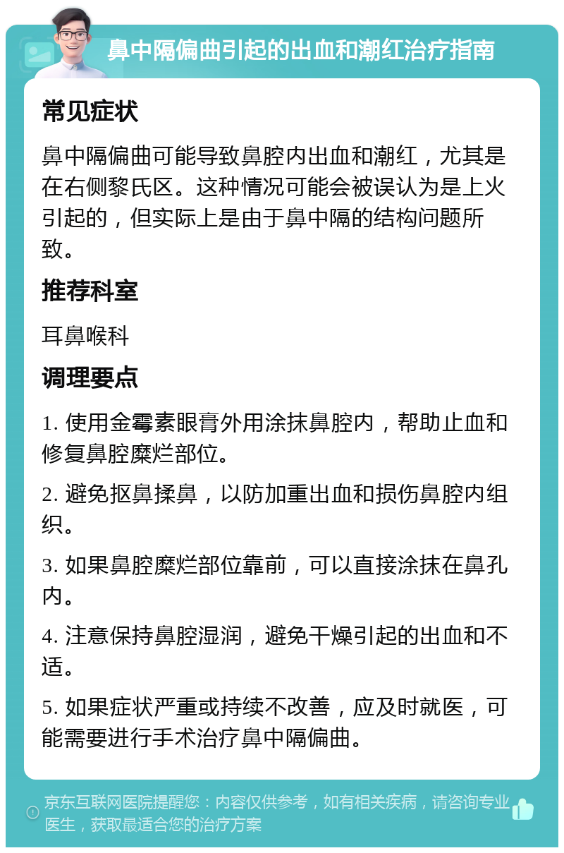 鼻中隔偏曲引起的出血和潮红治疗指南 常见症状 鼻中隔偏曲可能导致鼻腔内出血和潮红，尤其是在右侧黎氏区。这种情况可能会被误认为是上火引起的，但实际上是由于鼻中隔的结构问题所致。 推荐科室 耳鼻喉科 调理要点 1. 使用金霉素眼膏外用涂抹鼻腔内，帮助止血和修复鼻腔糜烂部位。 2. 避免抠鼻揉鼻，以防加重出血和损伤鼻腔内组织。 3. 如果鼻腔糜烂部位靠前，可以直接涂抹在鼻孔内。 4. 注意保持鼻腔湿润，避免干燥引起的出血和不适。 5. 如果症状严重或持续不改善，应及时就医，可能需要进行手术治疗鼻中隔偏曲。