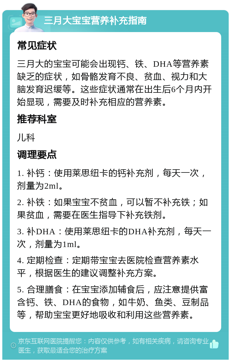 三月大宝宝营养补充指南 常见症状 三月大的宝宝可能会出现钙、铁、DHA等营养素缺乏的症状，如骨骼发育不良、贫血、视力和大脑发育迟缓等。这些症状通常在出生后6个月内开始显现，需要及时补充相应的营养素。 推荐科室 儿科 调理要点 1. 补钙：使用莱思纽卡的钙补充剂，每天一次，剂量为2ml。 2. 补铁：如果宝宝不贫血，可以暂不补充铁；如果贫血，需要在医生指导下补充铁剂。 3. 补DHA：使用莱思纽卡的DHA补充剂，每天一次，剂量为1ml。 4. 定期检查：定期带宝宝去医院检查营养素水平，根据医生的建议调整补充方案。 5. 合理膳食：在宝宝添加辅食后，应注意提供富含钙、铁、DHA的食物，如牛奶、鱼类、豆制品等，帮助宝宝更好地吸收和利用这些营养素。