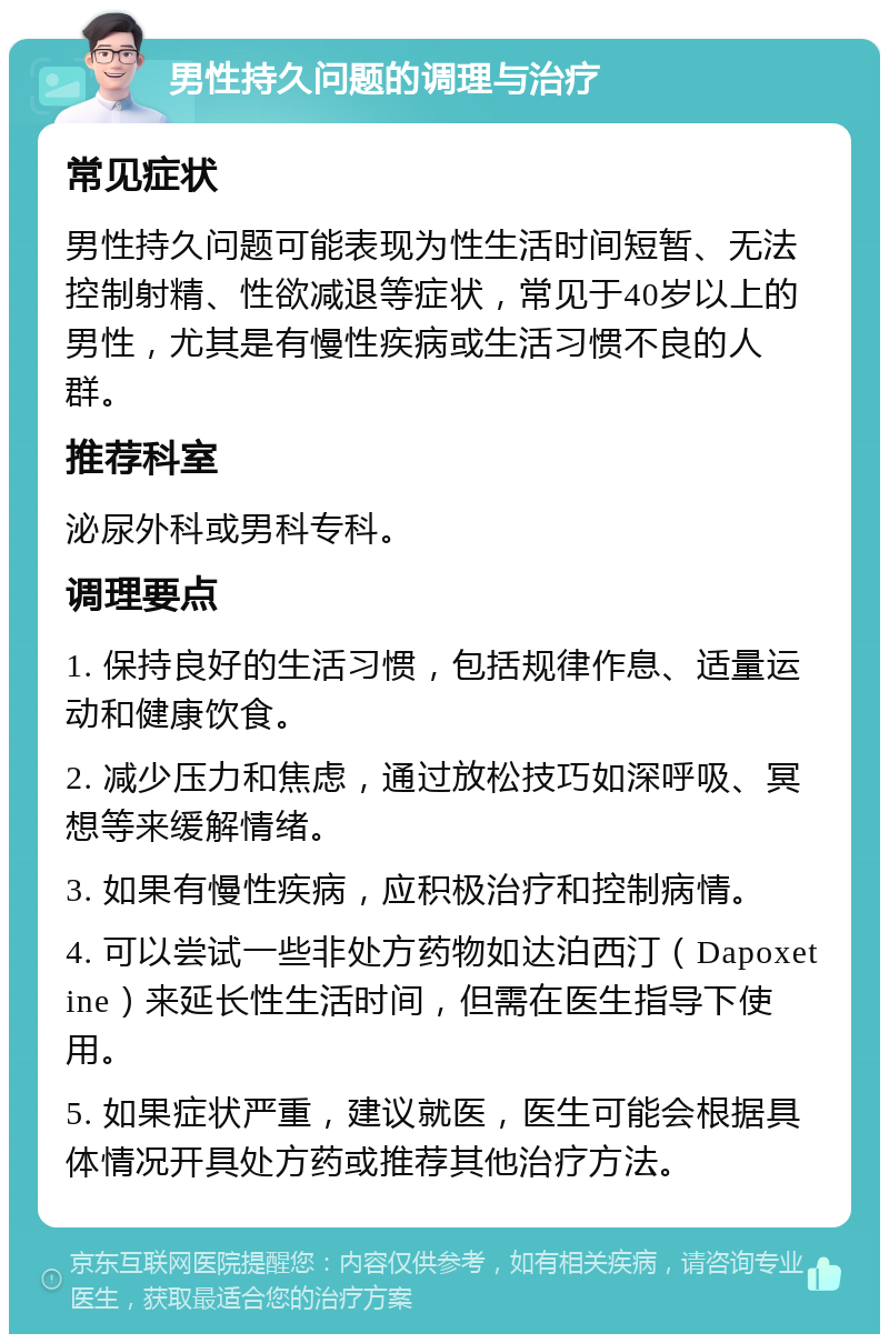 男性持久问题的调理与治疗 常见症状 男性持久问题可能表现为性生活时间短暂、无法控制射精、性欲减退等症状，常见于40岁以上的男性，尤其是有慢性疾病或生活习惯不良的人群。 推荐科室 泌尿外科或男科专科。 调理要点 1. 保持良好的生活习惯，包括规律作息、适量运动和健康饮食。 2. 减少压力和焦虑，通过放松技巧如深呼吸、冥想等来缓解情绪。 3. 如果有慢性疾病，应积极治疗和控制病情。 4. 可以尝试一些非处方药物如达泊西汀（Dapoxetine）来延长性生活时间，但需在医生指导下使用。 5. 如果症状严重，建议就医，医生可能会根据具体情况开具处方药或推荐其他治疗方法。