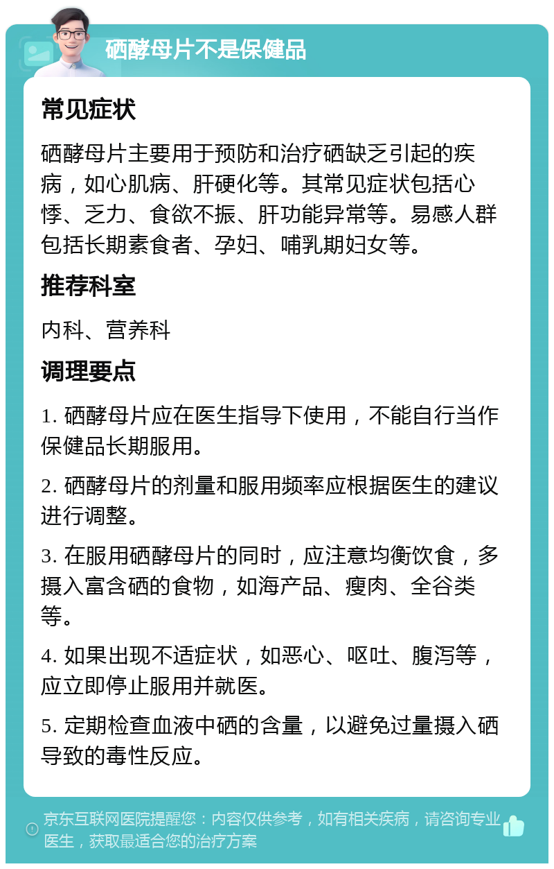 硒酵母片不是保健品 常见症状 硒酵母片主要用于预防和治疗硒缺乏引起的疾病，如心肌病、肝硬化等。其常见症状包括心悸、乏力、食欲不振、肝功能异常等。易感人群包括长期素食者、孕妇、哺乳期妇女等。 推荐科室 内科、营养科 调理要点 1. 硒酵母片应在医生指导下使用，不能自行当作保健品长期服用。 2. 硒酵母片的剂量和服用频率应根据医生的建议进行调整。 3. 在服用硒酵母片的同时，应注意均衡饮食，多摄入富含硒的食物，如海产品、瘦肉、全谷类等。 4. 如果出现不适症状，如恶心、呕吐、腹泻等，应立即停止服用并就医。 5. 定期检查血液中硒的含量，以避免过量摄入硒导致的毒性反应。