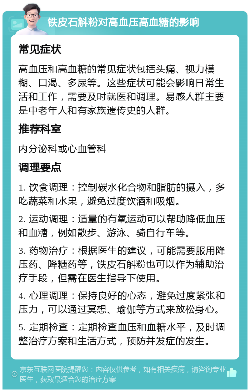 铁皮石斛粉对高血压高血糖的影响 常见症状 高血压和高血糖的常见症状包括头痛、视力模糊、口渴、多尿等。这些症状可能会影响日常生活和工作，需要及时就医和调理。易感人群主要是中老年人和有家族遗传史的人群。 推荐科室 内分泌科或心血管科 调理要点 1. 饮食调理：控制碳水化合物和脂肪的摄入，多吃蔬菜和水果，避免过度饮酒和吸烟。 2. 运动调理：适量的有氧运动可以帮助降低血压和血糖，例如散步、游泳、骑自行车等。 3. 药物治疗：根据医生的建议，可能需要服用降压药、降糖药等，铁皮石斛粉也可以作为辅助治疗手段，但需在医生指导下使用。 4. 心理调理：保持良好的心态，避免过度紧张和压力，可以通过冥想、瑜伽等方式来放松身心。 5. 定期检查：定期检查血压和血糖水平，及时调整治疗方案和生活方式，预防并发症的发生。