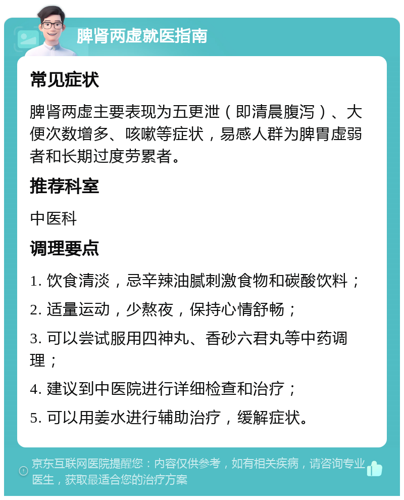 脾肾两虚就医指南 常见症状 脾肾两虚主要表现为五更泄（即清晨腹泻）、大便次数增多、咳嗽等症状，易感人群为脾胃虚弱者和长期过度劳累者。 推荐科室 中医科 调理要点 1. 饮食清淡，忌辛辣油腻刺激食物和碳酸饮料； 2. 适量运动，少熬夜，保持心情舒畅； 3. 可以尝试服用四神丸、香砂六君丸等中药调理； 4. 建议到中医院进行详细检查和治疗； 5. 可以用姜水进行辅助治疗，缓解症状。