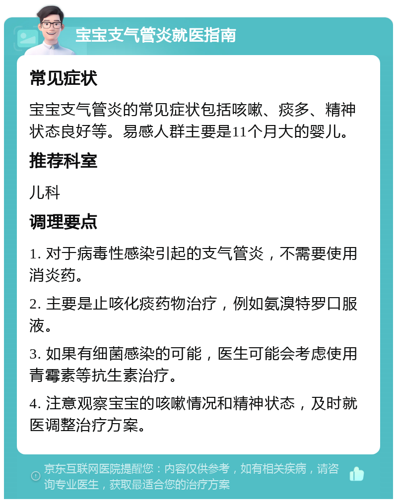 宝宝支气管炎就医指南 常见症状 宝宝支气管炎的常见症状包括咳嗽、痰多、精神状态良好等。易感人群主要是11个月大的婴儿。 推荐科室 儿科 调理要点 1. 对于病毒性感染引起的支气管炎，不需要使用消炎药。 2. 主要是止咳化痰药物治疗，例如氨溴特罗口服液。 3. 如果有细菌感染的可能，医生可能会考虑使用青霉素等抗生素治疗。 4. 注意观察宝宝的咳嗽情况和精神状态，及时就医调整治疗方案。