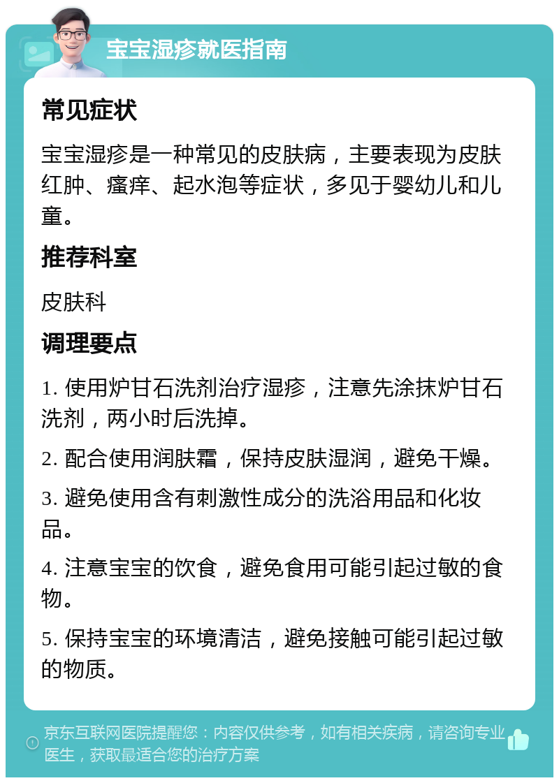 宝宝湿疹就医指南 常见症状 宝宝湿疹是一种常见的皮肤病，主要表现为皮肤红肿、瘙痒、起水泡等症状，多见于婴幼儿和儿童。 推荐科室 皮肤科 调理要点 1. 使用炉甘石洗剂治疗湿疹，注意先涂抹炉甘石洗剂，两小时后洗掉。 2. 配合使用润肤霜，保持皮肤湿润，避免干燥。 3. 避免使用含有刺激性成分的洗浴用品和化妆品。 4. 注意宝宝的饮食，避免食用可能引起过敏的食物。 5. 保持宝宝的环境清洁，避免接触可能引起过敏的物质。