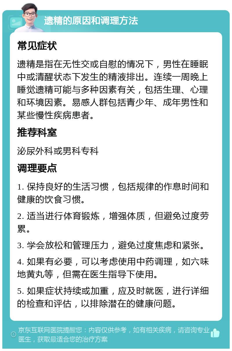 遗精的原因和调理方法 常见症状 遗精是指在无性交或自慰的情况下，男性在睡眠中或清醒状态下发生的精液排出。连续一周晚上睡觉遗精可能与多种因素有关，包括生理、心理和环境因素。易感人群包括青少年、成年男性和某些慢性疾病患者。 推荐科室 泌尿外科或男科专科 调理要点 1. 保持良好的生活习惯，包括规律的作息时间和健康的饮食习惯。 2. 适当进行体育锻炼，增强体质，但避免过度劳累。 3. 学会放松和管理压力，避免过度焦虑和紧张。 4. 如果有必要，可以考虑使用中药调理，如六味地黄丸等，但需在医生指导下使用。 5. 如果症状持续或加重，应及时就医，进行详细的检查和评估，以排除潜在的健康问题。