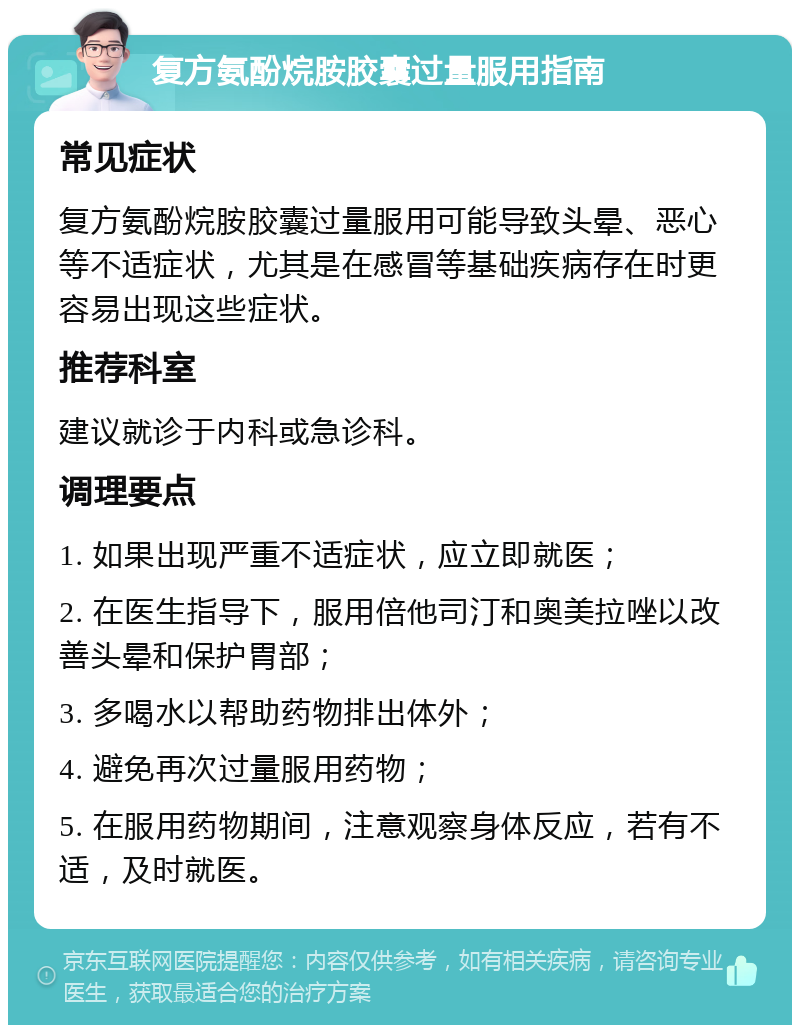 复方氨酚烷胺胶囊过量服用指南 常见症状 复方氨酚烷胺胶囊过量服用可能导致头晕、恶心等不适症状，尤其是在感冒等基础疾病存在时更容易出现这些症状。 推荐科室 建议就诊于内科或急诊科。 调理要点 1. 如果出现严重不适症状，应立即就医； 2. 在医生指导下，服用倍他司汀和奥美拉唑以改善头晕和保护胃部； 3. 多喝水以帮助药物排出体外； 4. 避免再次过量服用药物； 5. 在服用药物期间，注意观察身体反应，若有不适，及时就医。