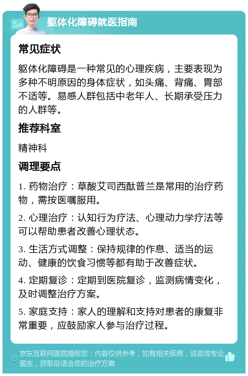 躯体化障碍就医指南 常见症状 躯体化障碍是一种常见的心理疾病，主要表现为多种不明原因的身体症状，如头痛、背痛、胃部不适等。易感人群包括中老年人、长期承受压力的人群等。 推荐科室 精神科 调理要点 1. 药物治疗：草酸艾司西酞普兰是常用的治疗药物，需按医嘱服用。 2. 心理治疗：认知行为疗法、心理动力学疗法等可以帮助患者改善心理状态。 3. 生活方式调整：保持规律的作息、适当的运动、健康的饮食习惯等都有助于改善症状。 4. 定期复诊：定期到医院复诊，监测病情变化，及时调整治疗方案。 5. 家庭支持：家人的理解和支持对患者的康复非常重要，应鼓励家人参与治疗过程。