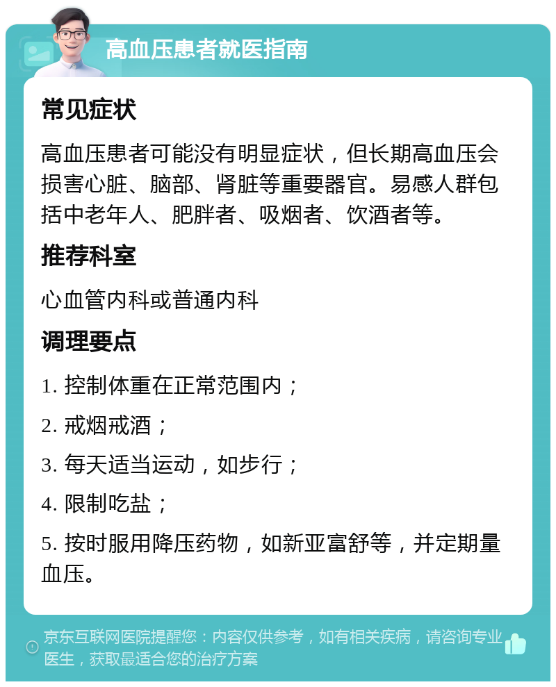 高血压患者就医指南 常见症状 高血压患者可能没有明显症状，但长期高血压会损害心脏、脑部、肾脏等重要器官。易感人群包括中老年人、肥胖者、吸烟者、饮酒者等。 推荐科室 心血管内科或普通内科 调理要点 1. 控制体重在正常范围内； 2. 戒烟戒酒； 3. 每天适当运动，如步行； 4. 限制吃盐； 5. 按时服用降压药物，如新亚富舒等，并定期量血压。