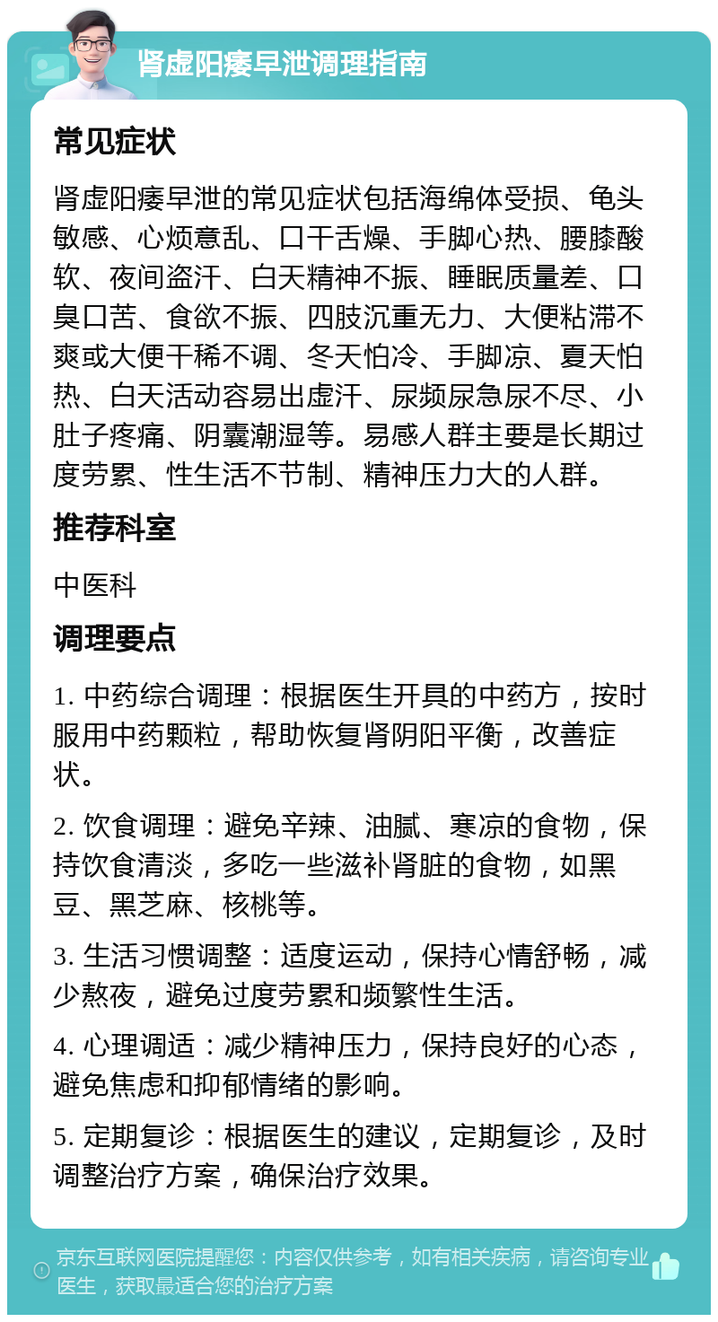 肾虚阳痿早泄调理指南 常见症状 肾虚阳痿早泄的常见症状包括海绵体受损、龟头敏感、心烦意乱、口干舌燥、手脚心热、腰膝酸软、夜间盗汗、白天精神不振、睡眠质量差、口臭口苦、食欲不振、四肢沉重无力、大便粘滞不爽或大便干稀不调、冬天怕冷、手脚凉、夏天怕热、白天活动容易出虚汗、尿频尿急尿不尽、小肚子疼痛、阴囊潮湿等。易感人群主要是长期过度劳累、性生活不节制、精神压力大的人群。 推荐科室 中医科 调理要点 1. 中药综合调理：根据医生开具的中药方，按时服用中药颗粒，帮助恢复肾阴阳平衡，改善症状。 2. 饮食调理：避免辛辣、油腻、寒凉的食物，保持饮食清淡，多吃一些滋补肾脏的食物，如黑豆、黑芝麻、核桃等。 3. 生活习惯调整：适度运动，保持心情舒畅，减少熬夜，避免过度劳累和频繁性生活。 4. 心理调适：减少精神压力，保持良好的心态，避免焦虑和抑郁情绪的影响。 5. 定期复诊：根据医生的建议，定期复诊，及时调整治疗方案，确保治疗效果。