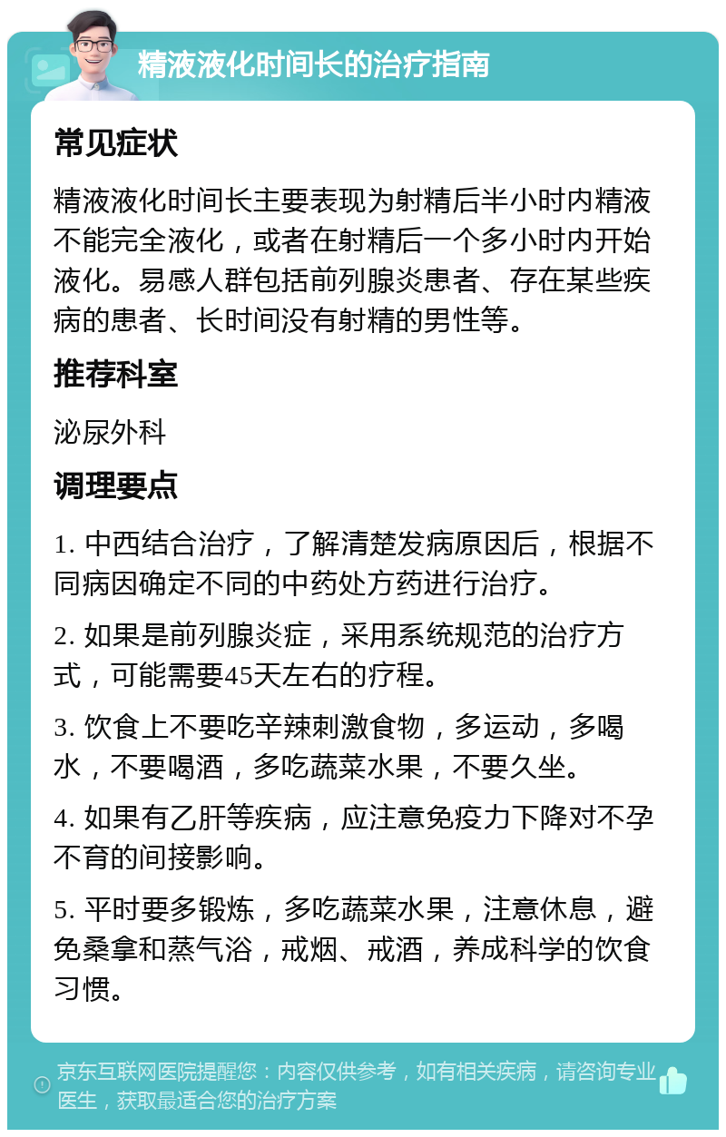 精液液化时间长的治疗指南 常见症状 精液液化时间长主要表现为射精后半小时内精液不能完全液化，或者在射精后一个多小时内开始液化。易感人群包括前列腺炎患者、存在某些疾病的患者、长时间没有射精的男性等。 推荐科室 泌尿外科 调理要点 1. 中西结合治疗，了解清楚发病原因后，根据不同病因确定不同的中药处方药进行治疗。 2. 如果是前列腺炎症，采用系统规范的治疗方式，可能需要45天左右的疗程。 3. 饮食上不要吃辛辣刺激食物，多运动，多喝水，不要喝酒，多吃蔬菜水果，不要久坐。 4. 如果有乙肝等疾病，应注意免疫力下降对不孕不育的间接影响。 5. 平时要多锻炼，多吃蔬菜水果，注意休息，避免桑拿和蒸气浴，戒烟、戒酒，养成科学的饮食习惯。