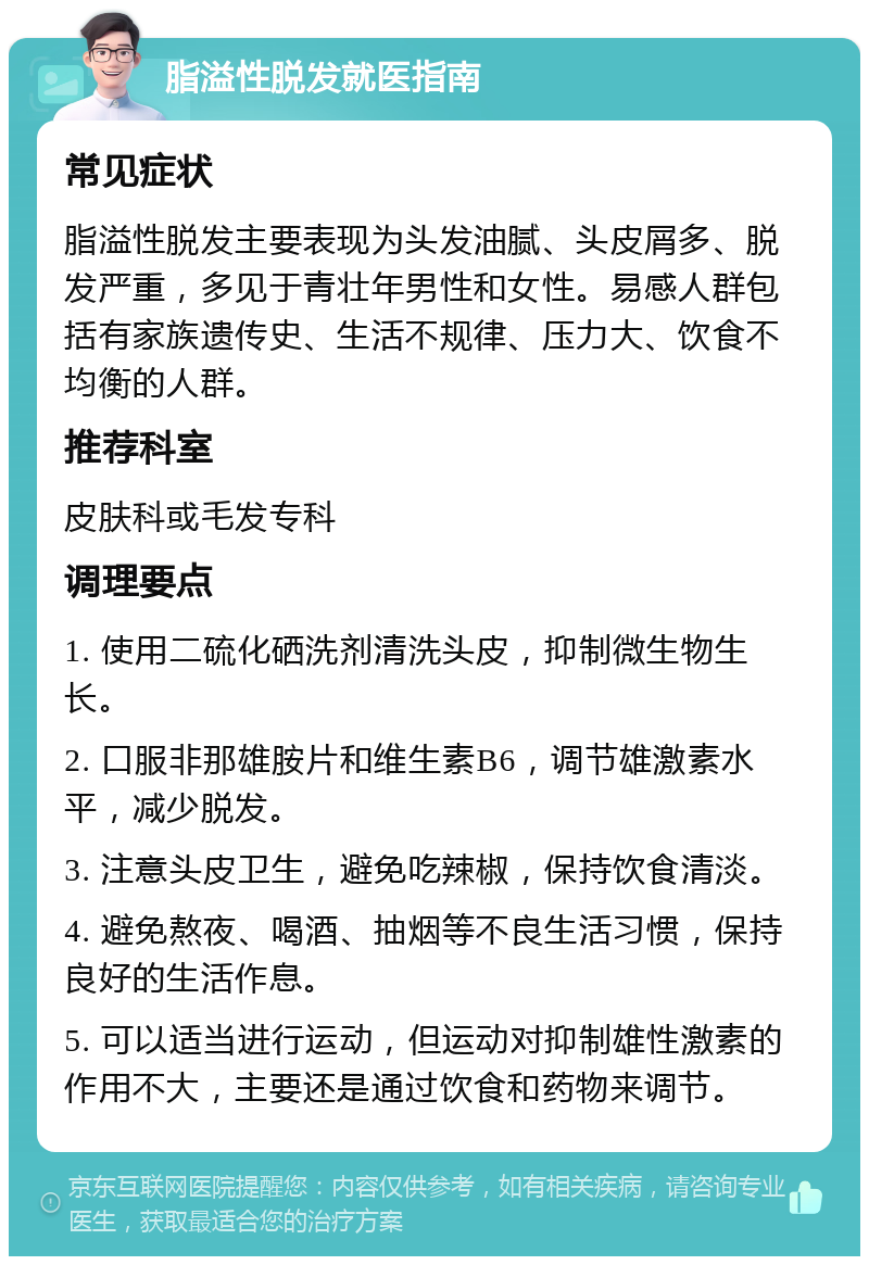 脂溢性脱发就医指南 常见症状 脂溢性脱发主要表现为头发油腻、头皮屑多、脱发严重，多见于青壮年男性和女性。易感人群包括有家族遗传史、生活不规律、压力大、饮食不均衡的人群。 推荐科室 皮肤科或毛发专科 调理要点 1. 使用二硫化硒洗剂清洗头皮，抑制微生物生长。 2. 口服非那雄胺片和维生素B6，调节雄激素水平，减少脱发。 3. 注意头皮卫生，避免吃辣椒，保持饮食清淡。 4. 避免熬夜、喝酒、抽烟等不良生活习惯，保持良好的生活作息。 5. 可以适当进行运动，但运动对抑制雄性激素的作用不大，主要还是通过饮食和药物来调节。