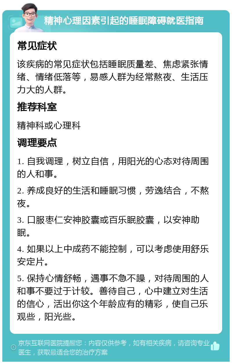 精神心理因素引起的睡眠障碍就医指南 常见症状 该疾病的常见症状包括睡眠质量差、焦虑紧张情绪、情绪低落等，易感人群为经常熬夜、生活压力大的人群。 推荐科室 精神科或心理科 调理要点 1. 自我调理，树立自信，用阳光的心态对待周围的人和事。 2. 养成良好的生活和睡眠习惯，劳逸结合，不熬夜。 3. 口服枣仁安神胶囊或百乐眠胶囊，以安神助眠。 4. 如果以上中成药不能控制，可以考虑使用舒乐安定片。 5. 保持心情舒畅，遇事不急不躁，对待周围的人和事不要过于计较。善待自己，心中建立对生活的信心，活出你这个年龄应有的精彩，使自己乐观些，阳光些。