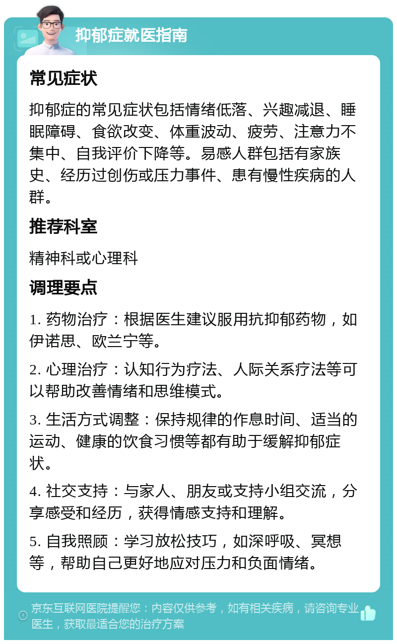 抑郁症就医指南 常见症状 抑郁症的常见症状包括情绪低落、兴趣减退、睡眠障碍、食欲改变、体重波动、疲劳、注意力不集中、自我评价下降等。易感人群包括有家族史、经历过创伤或压力事件、患有慢性疾病的人群。 推荐科室 精神科或心理科 调理要点 1. 药物治疗：根据医生建议服用抗抑郁药物，如伊诺思、欧兰宁等。 2. 心理治疗：认知行为疗法、人际关系疗法等可以帮助改善情绪和思维模式。 3. 生活方式调整：保持规律的作息时间、适当的运动、健康的饮食习惯等都有助于缓解抑郁症状。 4. 社交支持：与家人、朋友或支持小组交流，分享感受和经历，获得情感支持和理解。 5. 自我照顾：学习放松技巧，如深呼吸、冥想等，帮助自己更好地应对压力和负面情绪。