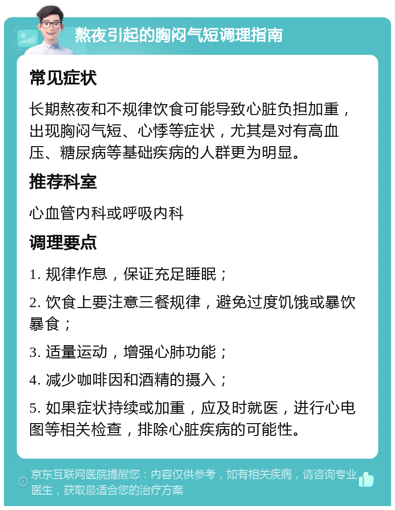 熬夜引起的胸闷气短调理指南 常见症状 长期熬夜和不规律饮食可能导致心脏负担加重，出现胸闷气短、心悸等症状，尤其是对有高血压、糖尿病等基础疾病的人群更为明显。 推荐科室 心血管内科或呼吸内科 调理要点 1. 规律作息，保证充足睡眠； 2. 饮食上要注意三餐规律，避免过度饥饿或暴饮暴食； 3. 适量运动，增强心肺功能； 4. 减少咖啡因和酒精的摄入； 5. 如果症状持续或加重，应及时就医，进行心电图等相关检查，排除心脏疾病的可能性。