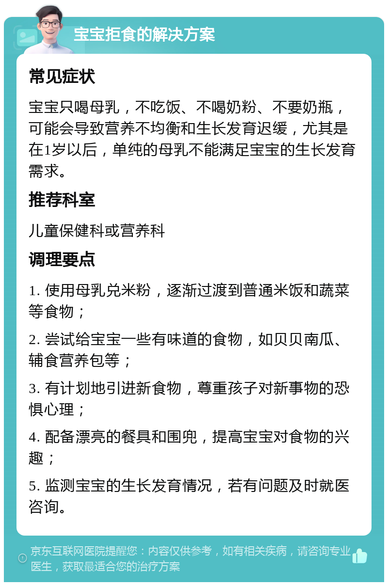 宝宝拒食的解决方案 常见症状 宝宝只喝母乳，不吃饭、不喝奶粉、不要奶瓶，可能会导致营养不均衡和生长发育迟缓，尤其是在1岁以后，单纯的母乳不能满足宝宝的生长发育需求。 推荐科室 儿童保健科或营养科 调理要点 1. 使用母乳兑米粉，逐渐过渡到普通米饭和蔬菜等食物； 2. 尝试给宝宝一些有味道的食物，如贝贝南瓜、辅食营养包等； 3. 有计划地引进新食物，尊重孩子对新事物的恐惧心理； 4. 配备漂亮的餐具和围兜，提高宝宝对食物的兴趣； 5. 监测宝宝的生长发育情况，若有问题及时就医咨询。