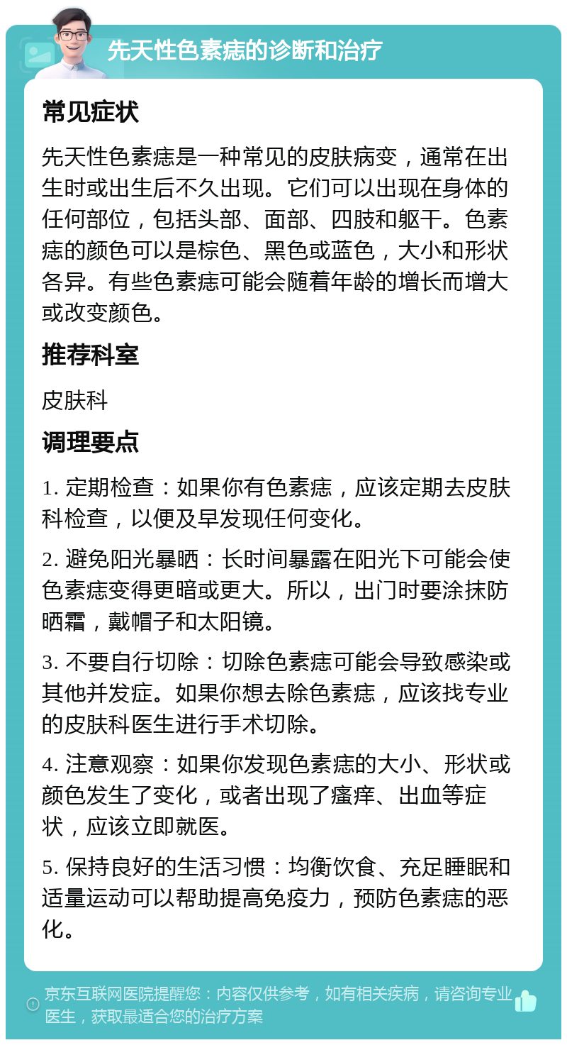 先天性色素痣的诊断和治疗 常见症状 先天性色素痣是一种常见的皮肤病变，通常在出生时或出生后不久出现。它们可以出现在身体的任何部位，包括头部、面部、四肢和躯干。色素痣的颜色可以是棕色、黑色或蓝色，大小和形状各异。有些色素痣可能会随着年龄的增长而增大或改变颜色。 推荐科室 皮肤科 调理要点 1. 定期检查：如果你有色素痣，应该定期去皮肤科检查，以便及早发现任何变化。 2. 避免阳光暴晒：长时间暴露在阳光下可能会使色素痣变得更暗或更大。所以，出门时要涂抹防晒霜，戴帽子和太阳镜。 3. 不要自行切除：切除色素痣可能会导致感染或其他并发症。如果你想去除色素痣，应该找专业的皮肤科医生进行手术切除。 4. 注意观察：如果你发现色素痣的大小、形状或颜色发生了变化，或者出现了瘙痒、出血等症状，应该立即就医。 5. 保持良好的生活习惯：均衡饮食、充足睡眠和适量运动可以帮助提高免疫力，预防色素痣的恶化。