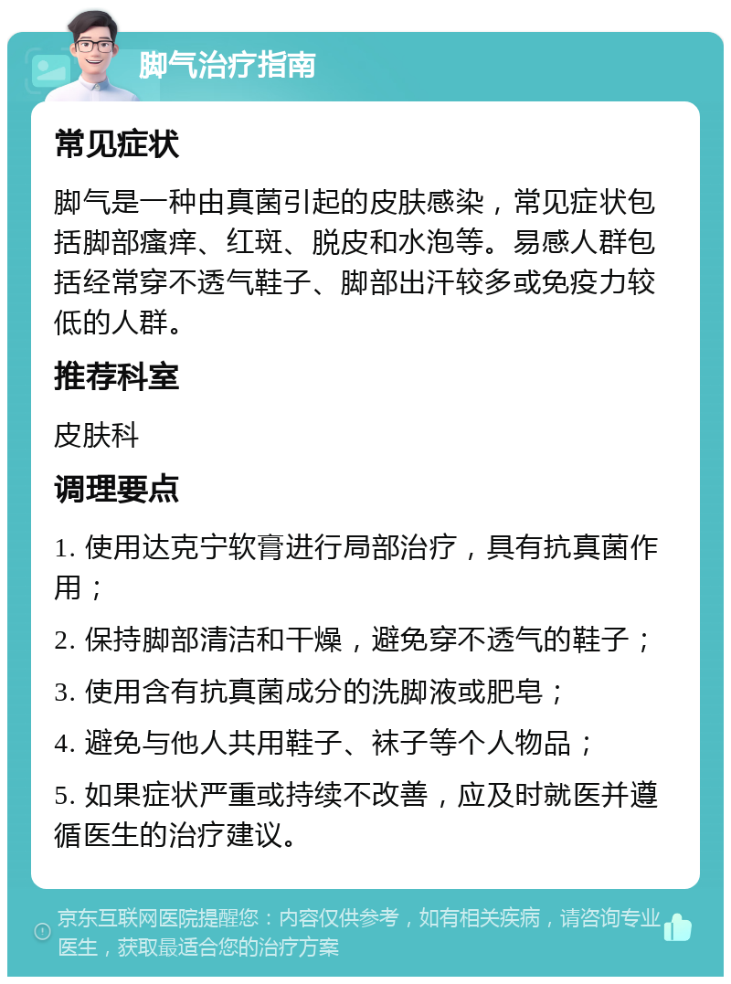 脚气治疗指南 常见症状 脚气是一种由真菌引起的皮肤感染，常见症状包括脚部瘙痒、红斑、脱皮和水泡等。易感人群包括经常穿不透气鞋子、脚部出汗较多或免疫力较低的人群。 推荐科室 皮肤科 调理要点 1. 使用达克宁软膏进行局部治疗，具有抗真菌作用； 2. 保持脚部清洁和干燥，避免穿不透气的鞋子； 3. 使用含有抗真菌成分的洗脚液或肥皂； 4. 避免与他人共用鞋子、袜子等个人物品； 5. 如果症状严重或持续不改善，应及时就医并遵循医生的治疗建议。