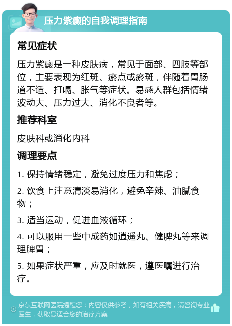 压力紫癜的自我调理指南 常见症状 压力紫癜是一种皮肤病，常见于面部、四肢等部位，主要表现为红斑、瘀点或瘀斑，伴随着胃肠道不适、打嗝、胀气等症状。易感人群包括情绪波动大、压力过大、消化不良者等。 推荐科室 皮肤科或消化内科 调理要点 1. 保持情绪稳定，避免过度压力和焦虑； 2. 饮食上注意清淡易消化，避免辛辣、油腻食物； 3. 适当运动，促进血液循环； 4. 可以服用一些中成药如逍遥丸、健脾丸等来调理脾胃； 5. 如果症状严重，应及时就医，遵医嘱进行治疗。