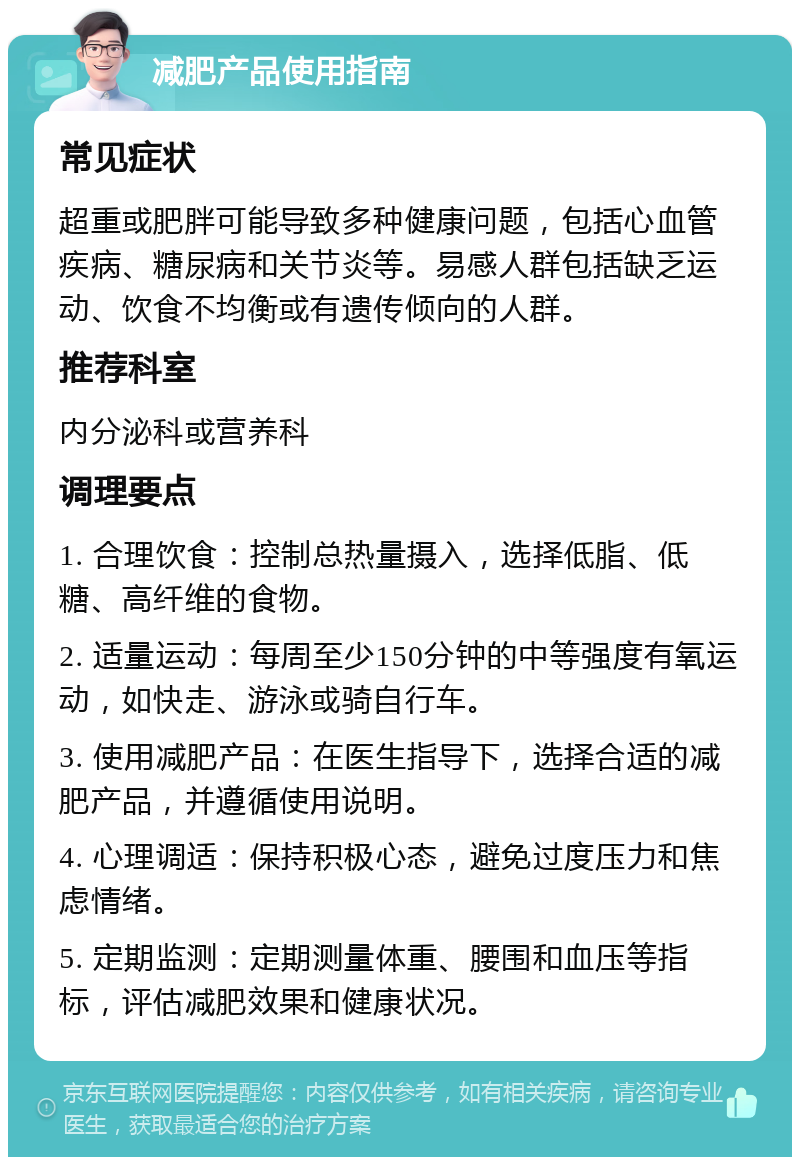 减肥产品使用指南 常见症状 超重或肥胖可能导致多种健康问题，包括心血管疾病、糖尿病和关节炎等。易感人群包括缺乏运动、饮食不均衡或有遗传倾向的人群。 推荐科室 内分泌科或营养科 调理要点 1. 合理饮食：控制总热量摄入，选择低脂、低糖、高纤维的食物。 2. 适量运动：每周至少150分钟的中等强度有氧运动，如快走、游泳或骑自行车。 3. 使用减肥产品：在医生指导下，选择合适的减肥产品，并遵循使用说明。 4. 心理调适：保持积极心态，避免过度压力和焦虑情绪。 5. 定期监测：定期测量体重、腰围和血压等指标，评估减肥效果和健康状况。