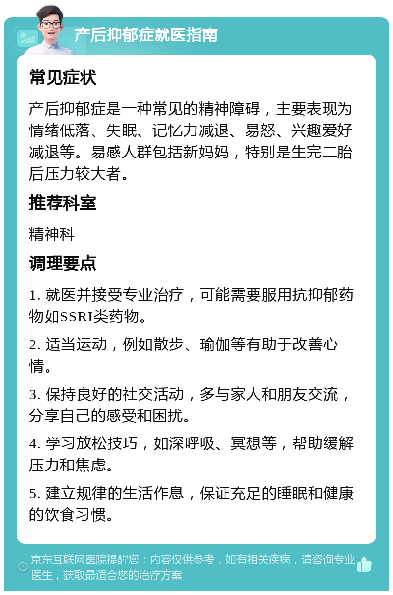 产后抑郁症就医指南 常见症状 产后抑郁症是一种常见的精神障碍，主要表现为情绪低落、失眠、记忆力减退、易怒、兴趣爱好减退等。易感人群包括新妈妈，特别是生完二胎后压力较大者。 推荐科室 精神科 调理要点 1. 就医并接受专业治疗，可能需要服用抗抑郁药物如SSRI类药物。 2. 适当运动，例如散步、瑜伽等有助于改善心情。 3. 保持良好的社交活动，多与家人和朋友交流，分享自己的感受和困扰。 4. 学习放松技巧，如深呼吸、冥想等，帮助缓解压力和焦虑。 5. 建立规律的生活作息，保证充足的睡眠和健康的饮食习惯。