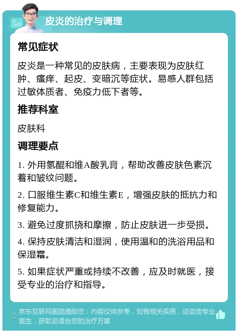 皮炎的治疗与调理 常见症状 皮炎是一种常见的皮肤病，主要表现为皮肤红肿、瘙痒、起皮、变暗沉等症状。易感人群包括过敏体质者、免疫力低下者等。 推荐科室 皮肤科 调理要点 1. 外用氢醌和维A酸乳膏，帮助改善皮肤色素沉着和皱纹问题。 2. 口服维生素C和维生素E，增强皮肤的抵抗力和修复能力。 3. 避免过度抓挠和摩擦，防止皮肤进一步受损。 4. 保持皮肤清洁和湿润，使用温和的洗浴用品和保湿霜。 5. 如果症状严重或持续不改善，应及时就医，接受专业的治疗和指导。