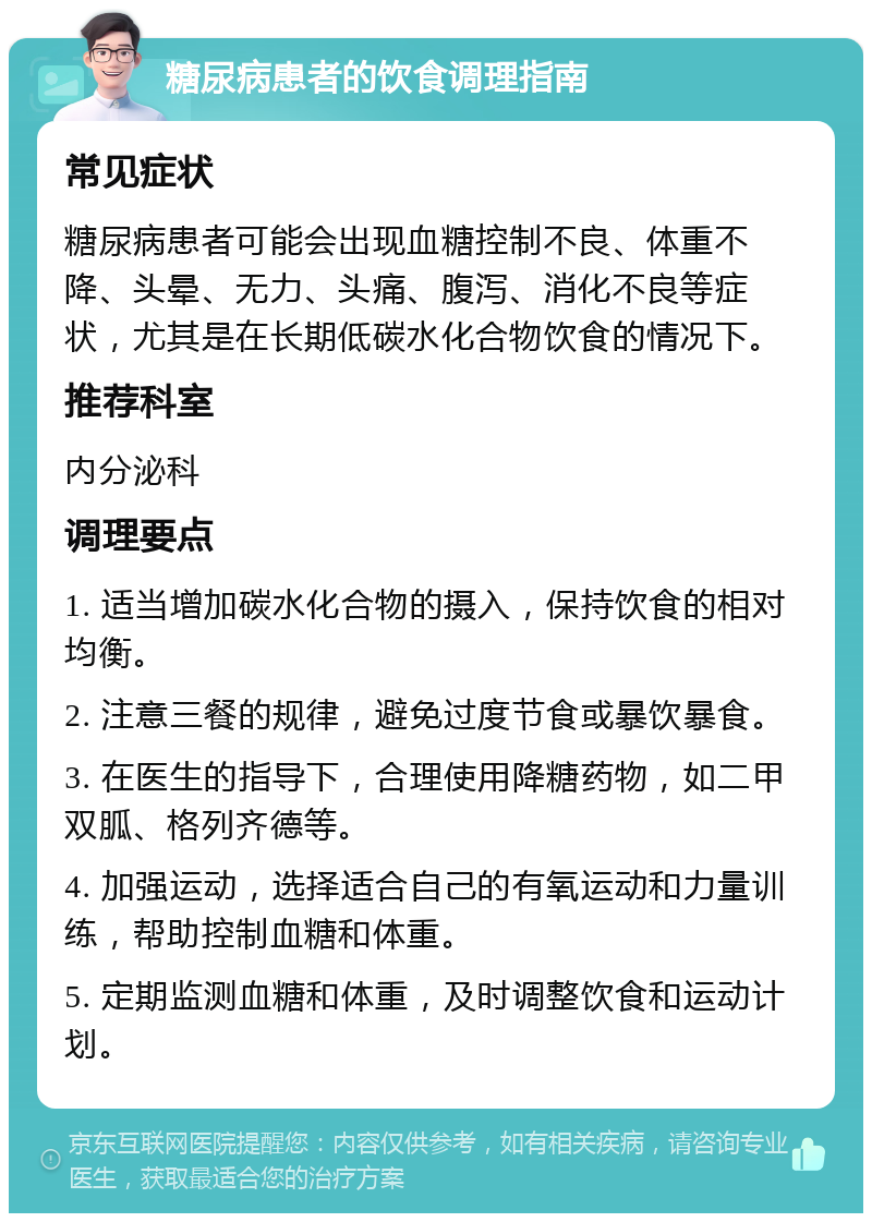 糖尿病患者的饮食调理指南 常见症状 糖尿病患者可能会出现血糖控制不良、体重不降、头晕、无力、头痛、腹泻、消化不良等症状，尤其是在长期低碳水化合物饮食的情况下。 推荐科室 内分泌科 调理要点 1. 适当增加碳水化合物的摄入，保持饮食的相对均衡。 2. 注意三餐的规律，避免过度节食或暴饮暴食。 3. 在医生的指导下，合理使用降糖药物，如二甲双胍、格列齐德等。 4. 加强运动，选择适合自己的有氧运动和力量训练，帮助控制血糖和体重。 5. 定期监测血糖和体重，及时调整饮食和运动计划。