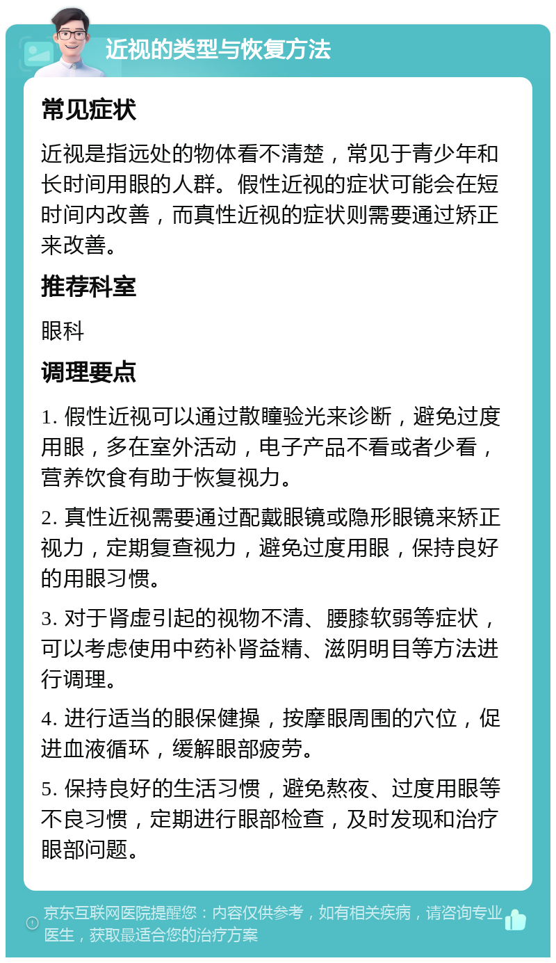 近视的类型与恢复方法 常见症状 近视是指远处的物体看不清楚，常见于青少年和长时间用眼的人群。假性近视的症状可能会在短时间内改善，而真性近视的症状则需要通过矫正来改善。 推荐科室 眼科 调理要点 1. 假性近视可以通过散瞳验光来诊断，避免过度用眼，多在室外活动，电子产品不看或者少看，营养饮食有助于恢复视力。 2. 真性近视需要通过配戴眼镜或隐形眼镜来矫正视力，定期复查视力，避免过度用眼，保持良好的用眼习惯。 3. 对于肾虚引起的视物不清、腰膝软弱等症状，可以考虑使用中药补肾益精、滋阴明目等方法进行调理。 4. 进行适当的眼保健操，按摩眼周围的穴位，促进血液循环，缓解眼部疲劳。 5. 保持良好的生活习惯，避免熬夜、过度用眼等不良习惯，定期进行眼部检查，及时发现和治疗眼部问题。