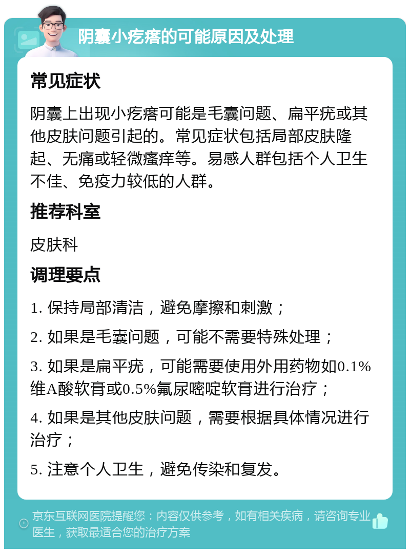 阴囊小疙瘩的可能原因及处理 常见症状 阴囊上出现小疙瘩可能是毛囊问题、扁平疣或其他皮肤问题引起的。常见症状包括局部皮肤隆起、无痛或轻微瘙痒等。易感人群包括个人卫生不佳、免疫力较低的人群。 推荐科室 皮肤科 调理要点 1. 保持局部清洁，避免摩擦和刺激； 2. 如果是毛囊问题，可能不需要特殊处理； 3. 如果是扁平疣，可能需要使用外用药物如0.1%维A酸软膏或0.5%氟尿嘧啶软膏进行治疗； 4. 如果是其他皮肤问题，需要根据具体情况进行治疗； 5. 注意个人卫生，避免传染和复发。