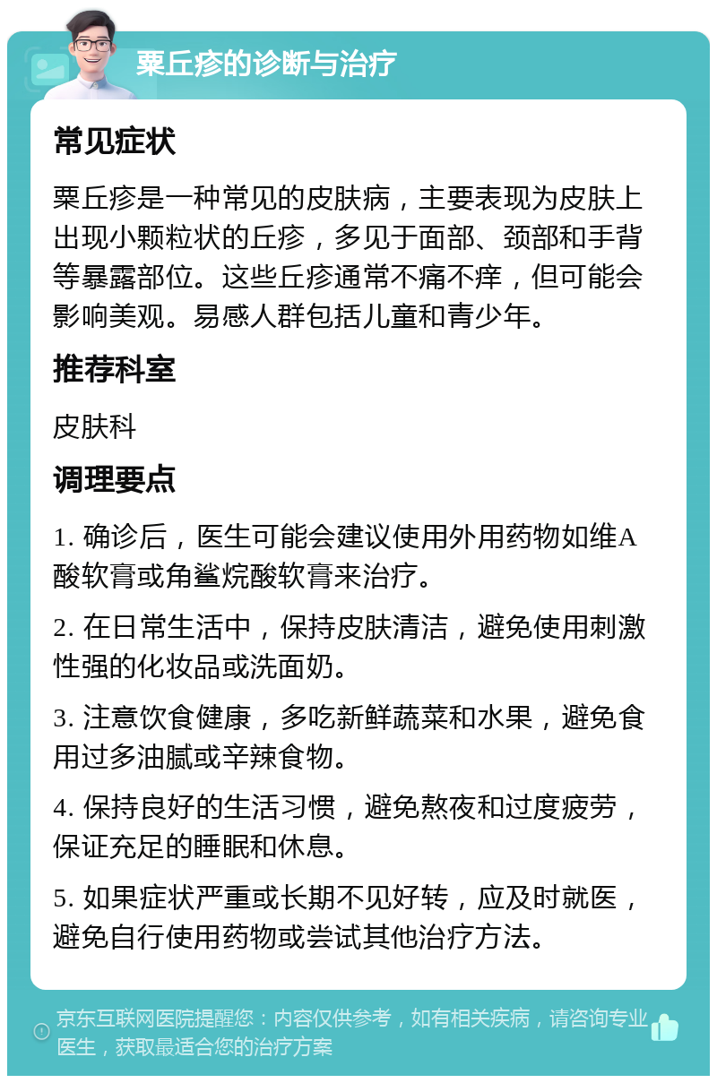 粟丘疹的诊断与治疗 常见症状 粟丘疹是一种常见的皮肤病，主要表现为皮肤上出现小颗粒状的丘疹，多见于面部、颈部和手背等暴露部位。这些丘疹通常不痛不痒，但可能会影响美观。易感人群包括儿童和青少年。 推荐科室 皮肤科 调理要点 1. 确诊后，医生可能会建议使用外用药物如维A酸软膏或角鲨烷酸软膏来治疗。 2. 在日常生活中，保持皮肤清洁，避免使用刺激性强的化妆品或洗面奶。 3. 注意饮食健康，多吃新鲜蔬菜和水果，避免食用过多油腻或辛辣食物。 4. 保持良好的生活习惯，避免熬夜和过度疲劳，保证充足的睡眠和休息。 5. 如果症状严重或长期不见好转，应及时就医，避免自行使用药物或尝试其他治疗方法。