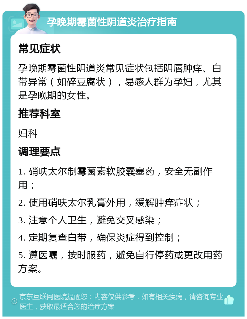 孕晚期霉菌性阴道炎治疗指南 常见症状 孕晚期霉菌性阴道炎常见症状包括阴唇肿痒、白带异常（如碎豆腐状），易感人群为孕妇，尤其是孕晚期的女性。 推荐科室 妇科 调理要点 1. 硝呋太尔制霉菌素软胶囊塞药，安全无副作用； 2. 使用硝呋太尔乳膏外用，缓解肿痒症状； 3. 注意个人卫生，避免交叉感染； 4. 定期复查白带，确保炎症得到控制； 5. 遵医嘱，按时服药，避免自行停药或更改用药方案。