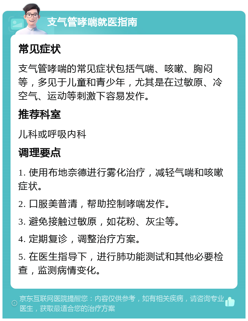 支气管哮喘就医指南 常见症状 支气管哮喘的常见症状包括气喘、咳嗽、胸闷等，多见于儿童和青少年，尤其是在过敏原、冷空气、运动等刺激下容易发作。 推荐科室 儿科或呼吸内科 调理要点 1. 使用布地奈德进行雾化治疗，减轻气喘和咳嗽症状。 2. 口服美普清，帮助控制哮喘发作。 3. 避免接触过敏原，如花粉、灰尘等。 4. 定期复诊，调整治疗方案。 5. 在医生指导下，进行肺功能测试和其他必要检查，监测病情变化。