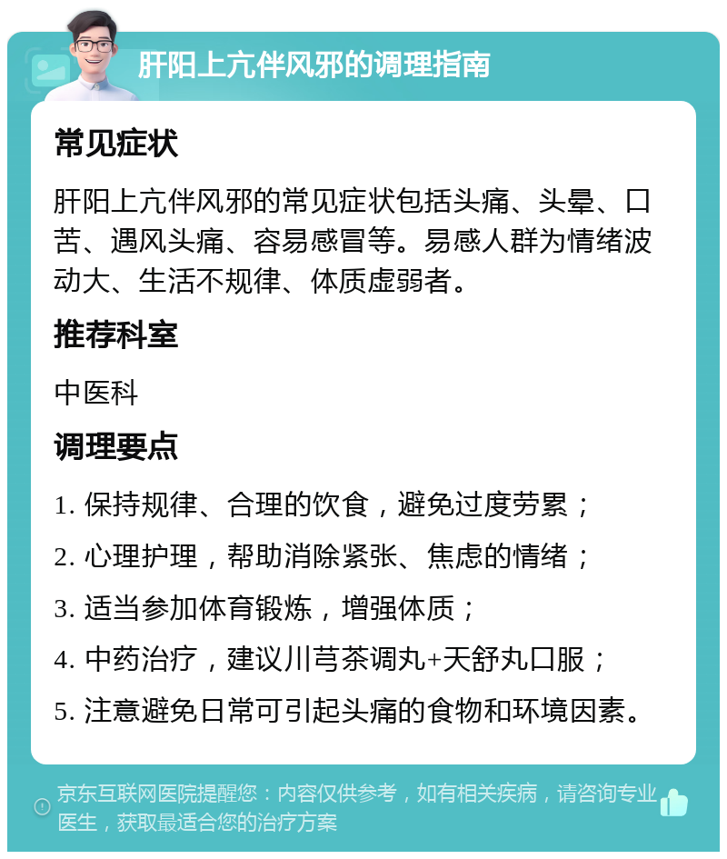 肝阳上亢伴风邪的调理指南 常见症状 肝阳上亢伴风邪的常见症状包括头痛、头晕、口苦、遇风头痛、容易感冒等。易感人群为情绪波动大、生活不规律、体质虚弱者。 推荐科室 中医科 调理要点 1. 保持规律、合理的饮食，避免过度劳累； 2. 心理护理，帮助消除紧张、焦虑的情绪； 3. 适当参加体育锻炼，增强体质； 4. 中药治疗，建议川芎茶调丸+天舒丸口服； 5. 注意避免日常可引起头痛的食物和环境因素。