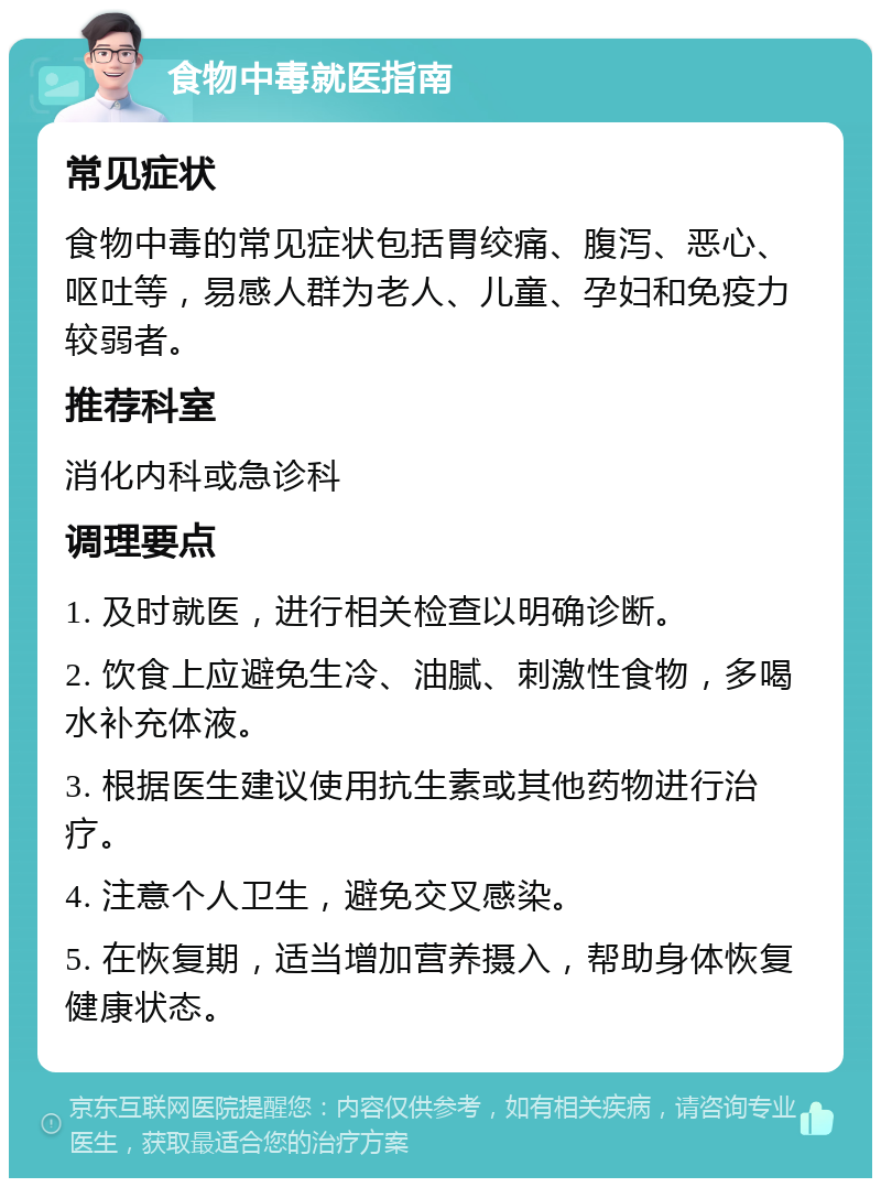 食物中毒就医指南 常见症状 食物中毒的常见症状包括胃绞痛、腹泻、恶心、呕吐等，易感人群为老人、儿童、孕妇和免疫力较弱者。 推荐科室 消化内科或急诊科 调理要点 1. 及时就医，进行相关检查以明确诊断。 2. 饮食上应避免生冷、油腻、刺激性食物，多喝水补充体液。 3. 根据医生建议使用抗生素或其他药物进行治疗。 4. 注意个人卫生，避免交叉感染。 5. 在恢复期，适当增加营养摄入，帮助身体恢复健康状态。