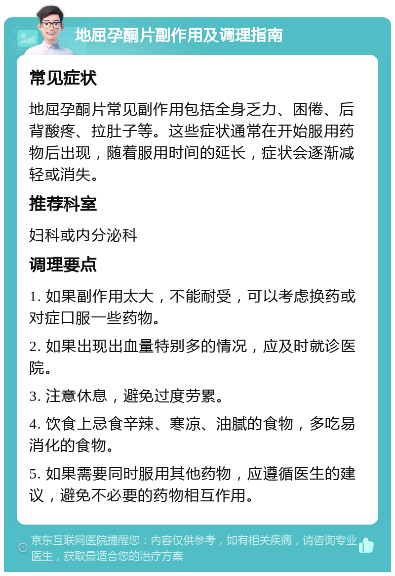 地屈孕酮片副作用及调理指南 常见症状 地屈孕酮片常见副作用包括全身乏力、困倦、后背酸疼、拉肚子等。这些症状通常在开始服用药物后出现，随着服用时间的延长，症状会逐渐减轻或消失。 推荐科室 妇科或内分泌科 调理要点 1. 如果副作用太大，不能耐受，可以考虑换药或对症口服一些药物。 2. 如果出现出血量特别多的情况，应及时就诊医院。 3. 注意休息，避免过度劳累。 4. 饮食上忌食辛辣、寒凉、油腻的食物，多吃易消化的食物。 5. 如果需要同时服用其他药物，应遵循医生的建议，避免不必要的药物相互作用。