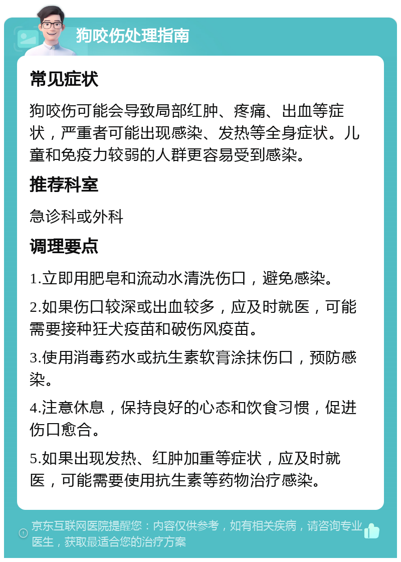 狗咬伤处理指南 常见症状 狗咬伤可能会导致局部红肿、疼痛、出血等症状，严重者可能出现感染、发热等全身症状。儿童和免疫力较弱的人群更容易受到感染。 推荐科室 急诊科或外科 调理要点 1.立即用肥皂和流动水清洗伤口，避免感染。 2.如果伤口较深或出血较多，应及时就医，可能需要接种狂犬疫苗和破伤风疫苗。 3.使用消毒药水或抗生素软膏涂抹伤口，预防感染。 4.注意休息，保持良好的心态和饮食习惯，促进伤口愈合。 5.如果出现发热、红肿加重等症状，应及时就医，可能需要使用抗生素等药物治疗感染。