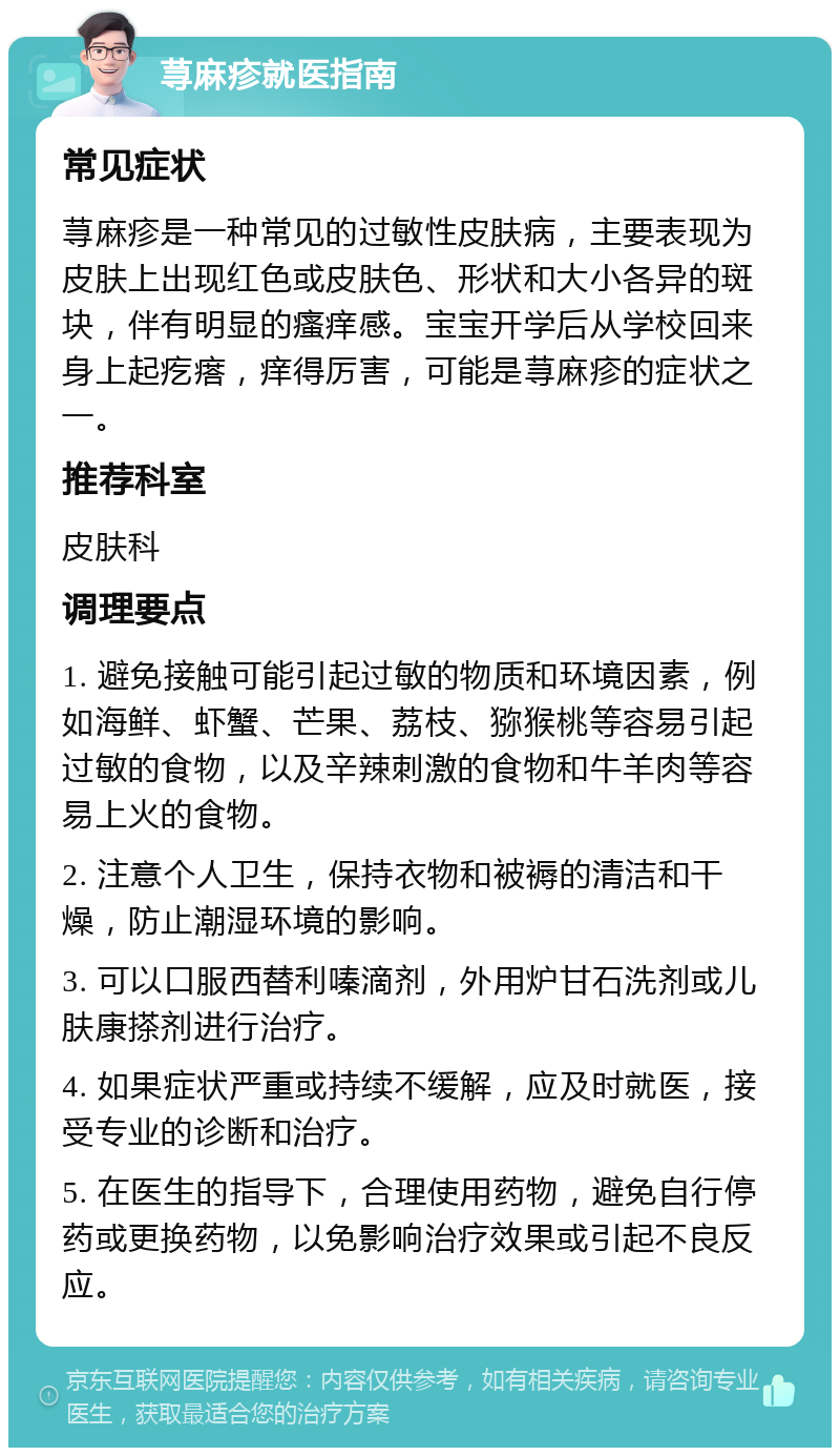 荨麻疹就医指南 常见症状 荨麻疹是一种常见的过敏性皮肤病，主要表现为皮肤上出现红色或皮肤色、形状和大小各异的斑块，伴有明显的瘙痒感。宝宝开学后从学校回来身上起疙瘩，痒得厉害，可能是荨麻疹的症状之一。 推荐科室 皮肤科 调理要点 1. 避免接触可能引起过敏的物质和环境因素，例如海鲜、虾蟹、芒果、荔枝、猕猴桃等容易引起过敏的食物，以及辛辣刺激的食物和牛羊肉等容易上火的食物。 2. 注意个人卫生，保持衣物和被褥的清洁和干燥，防止潮湿环境的影响。 3. 可以口服西替利嗪滴剂，外用炉甘石洗剂或儿肤康搽剂进行治疗。 4. 如果症状严重或持续不缓解，应及时就医，接受专业的诊断和治疗。 5. 在医生的指导下，合理使用药物，避免自行停药或更换药物，以免影响治疗效果或引起不良反应。