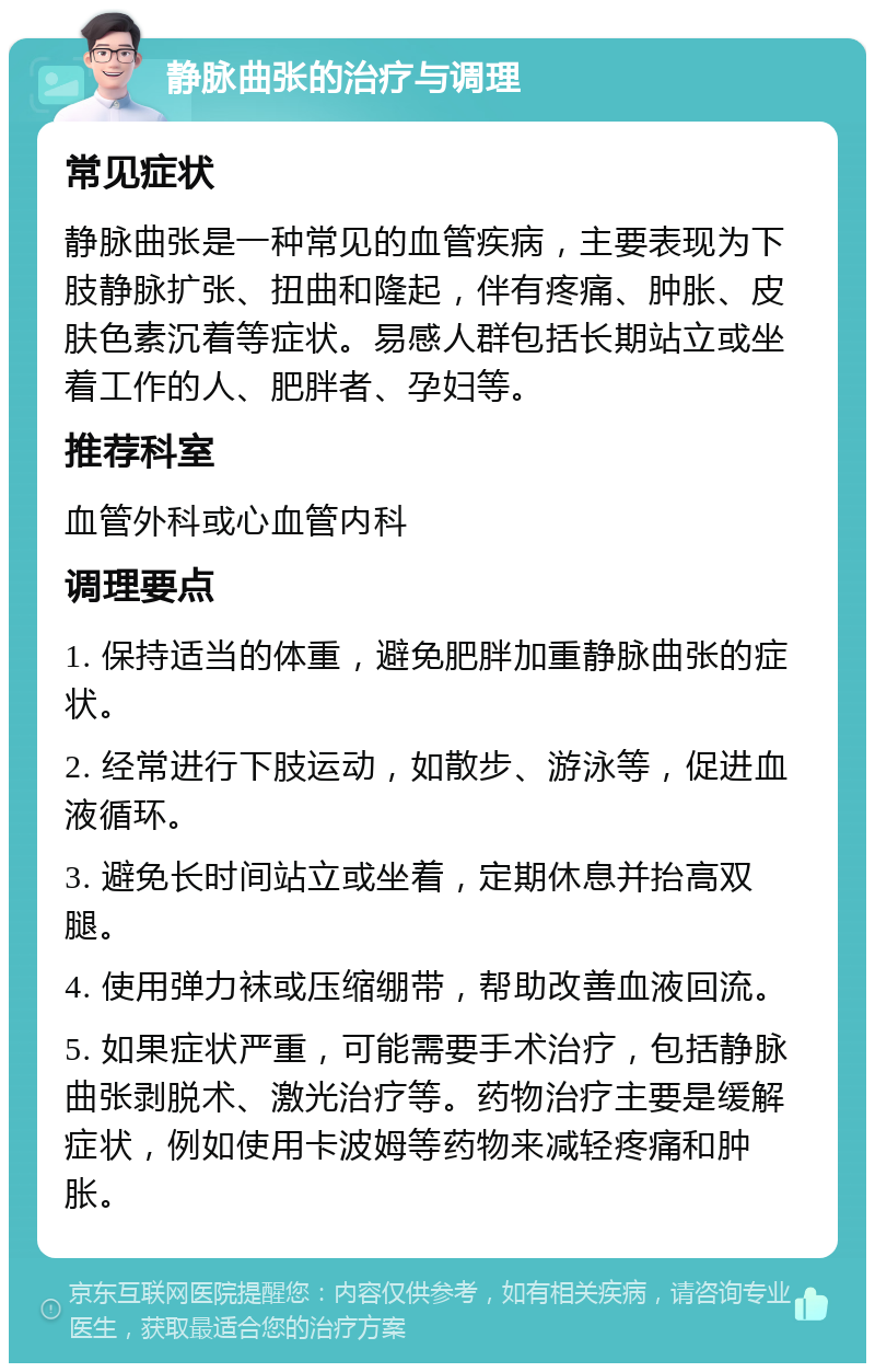 静脉曲张的治疗与调理 常见症状 静脉曲张是一种常见的血管疾病，主要表现为下肢静脉扩张、扭曲和隆起，伴有疼痛、肿胀、皮肤色素沉着等症状。易感人群包括长期站立或坐着工作的人、肥胖者、孕妇等。 推荐科室 血管外科或心血管内科 调理要点 1. 保持适当的体重，避免肥胖加重静脉曲张的症状。 2. 经常进行下肢运动，如散步、游泳等，促进血液循环。 3. 避免长时间站立或坐着，定期休息并抬高双腿。 4. 使用弹力袜或压缩绷带，帮助改善血液回流。 5. 如果症状严重，可能需要手术治疗，包括静脉曲张剥脱术、激光治疗等。药物治疗主要是缓解症状，例如使用卡波姆等药物来减轻疼痛和肿胀。