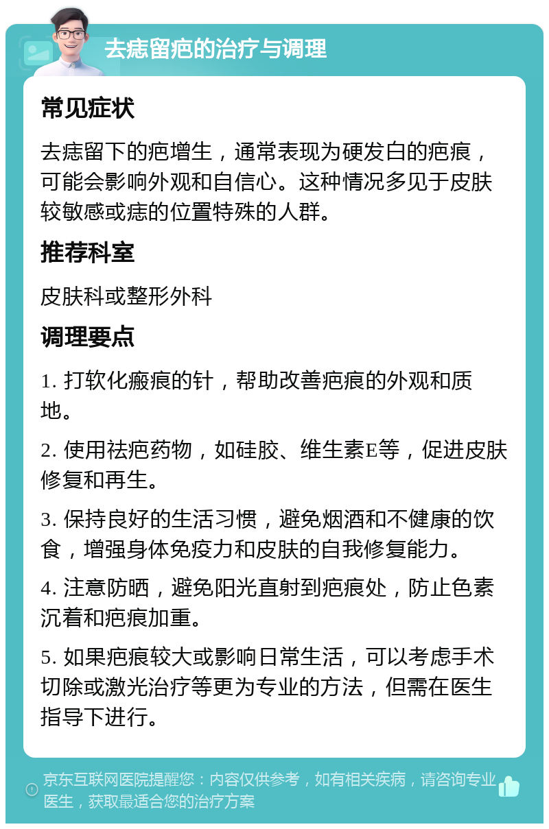 去痣留疤的治疗与调理 常见症状 去痣留下的疤增生，通常表现为硬发白的疤痕，可能会影响外观和自信心。这种情况多见于皮肤较敏感或痣的位置特殊的人群。 推荐科室 皮肤科或整形外科 调理要点 1. 打软化瘢痕的针，帮助改善疤痕的外观和质地。 2. 使用祛疤药物，如硅胶、维生素E等，促进皮肤修复和再生。 3. 保持良好的生活习惯，避免烟酒和不健康的饮食，增强身体免疫力和皮肤的自我修复能力。 4. 注意防晒，避免阳光直射到疤痕处，防止色素沉着和疤痕加重。 5. 如果疤痕较大或影响日常生活，可以考虑手术切除或激光治疗等更为专业的方法，但需在医生指导下进行。