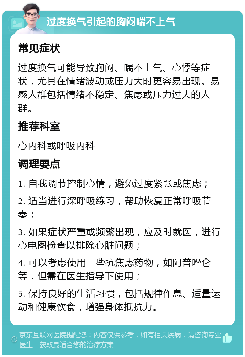 过度换气引起的胸闷喘不上气 常见症状 过度换气可能导致胸闷、喘不上气、心悸等症状，尤其在情绪波动或压力大时更容易出现。易感人群包括情绪不稳定、焦虑或压力过大的人群。 推荐科室 心内科或呼吸内科 调理要点 1. 自我调节控制心情，避免过度紧张或焦虑； 2. 适当进行深呼吸练习，帮助恢复正常呼吸节奏； 3. 如果症状严重或频繁出现，应及时就医，进行心电图检查以排除心脏问题； 4. 可以考虑使用一些抗焦虑药物，如阿普唑仑等，但需在医生指导下使用； 5. 保持良好的生活习惯，包括规律作息、适量运动和健康饮食，增强身体抵抗力。