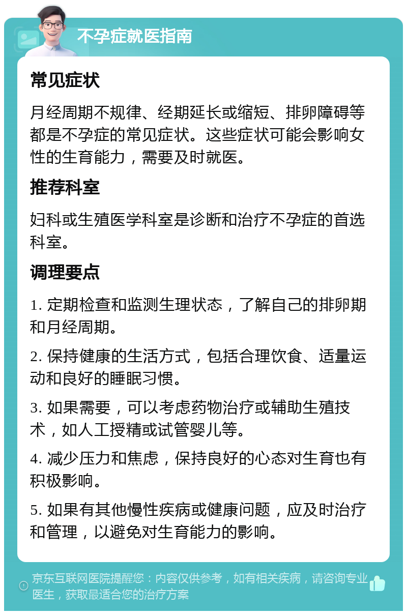 不孕症就医指南 常见症状 月经周期不规律、经期延长或缩短、排卵障碍等都是不孕症的常见症状。这些症状可能会影响女性的生育能力，需要及时就医。 推荐科室 妇科或生殖医学科室是诊断和治疗不孕症的首选科室。 调理要点 1. 定期检查和监测生理状态，了解自己的排卵期和月经周期。 2. 保持健康的生活方式，包括合理饮食、适量运动和良好的睡眠习惯。 3. 如果需要，可以考虑药物治疗或辅助生殖技术，如人工授精或试管婴儿等。 4. 减少压力和焦虑，保持良好的心态对生育也有积极影响。 5. 如果有其他慢性疾病或健康问题，应及时治疗和管理，以避免对生育能力的影响。