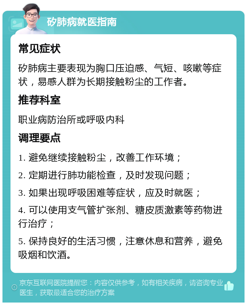 矽肺病就医指南 常见症状 矽肺病主要表现为胸口压迫感、气短、咳嗽等症状，易感人群为长期接触粉尘的工作者。 推荐科室 职业病防治所或呼吸内科 调理要点 1. 避免继续接触粉尘，改善工作环境； 2. 定期进行肺功能检查，及时发现问题； 3. 如果出现呼吸困难等症状，应及时就医； 4. 可以使用支气管扩张剂、糖皮质激素等药物进行治疗； 5. 保持良好的生活习惯，注意休息和营养，避免吸烟和饮酒。