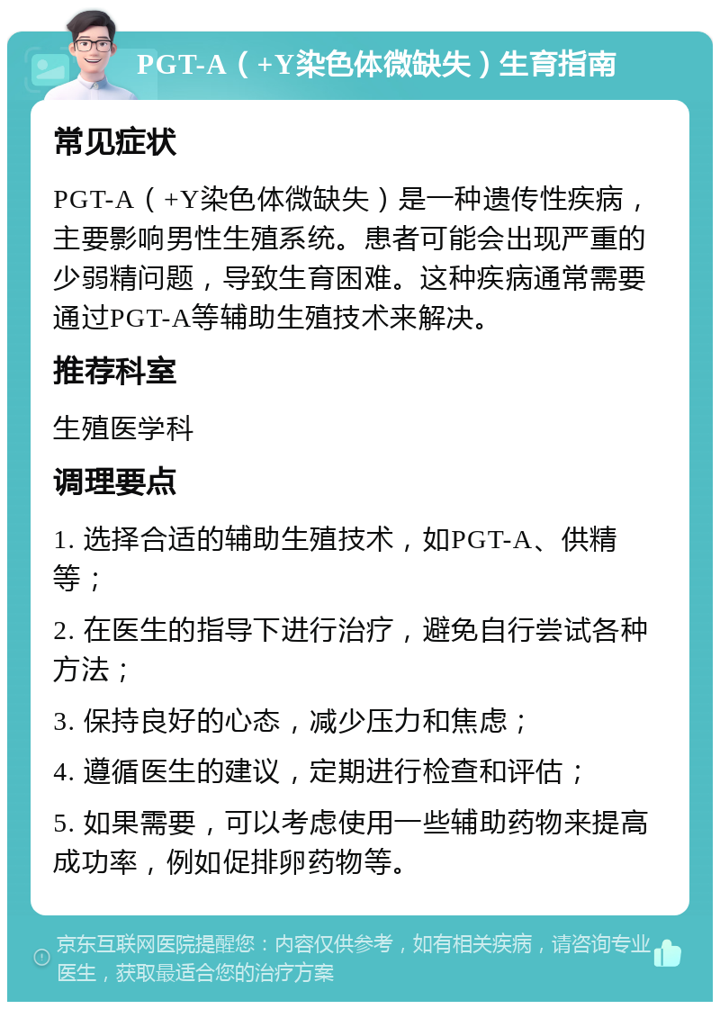 PGT-A（+Y染色体微缺失）生育指南 常见症状 PGT-A（+Y染色体微缺失）是一种遗传性疾病，主要影响男性生殖系统。患者可能会出现严重的少弱精问题，导致生育困难。这种疾病通常需要通过PGT-A等辅助生殖技术来解决。 推荐科室 生殖医学科 调理要点 1. 选择合适的辅助生殖技术，如PGT-A、供精等； 2. 在医生的指导下进行治疗，避免自行尝试各种方法； 3. 保持良好的心态，减少压力和焦虑； 4. 遵循医生的建议，定期进行检查和评估； 5. 如果需要，可以考虑使用一些辅助药物来提高成功率，例如促排卵药物等。