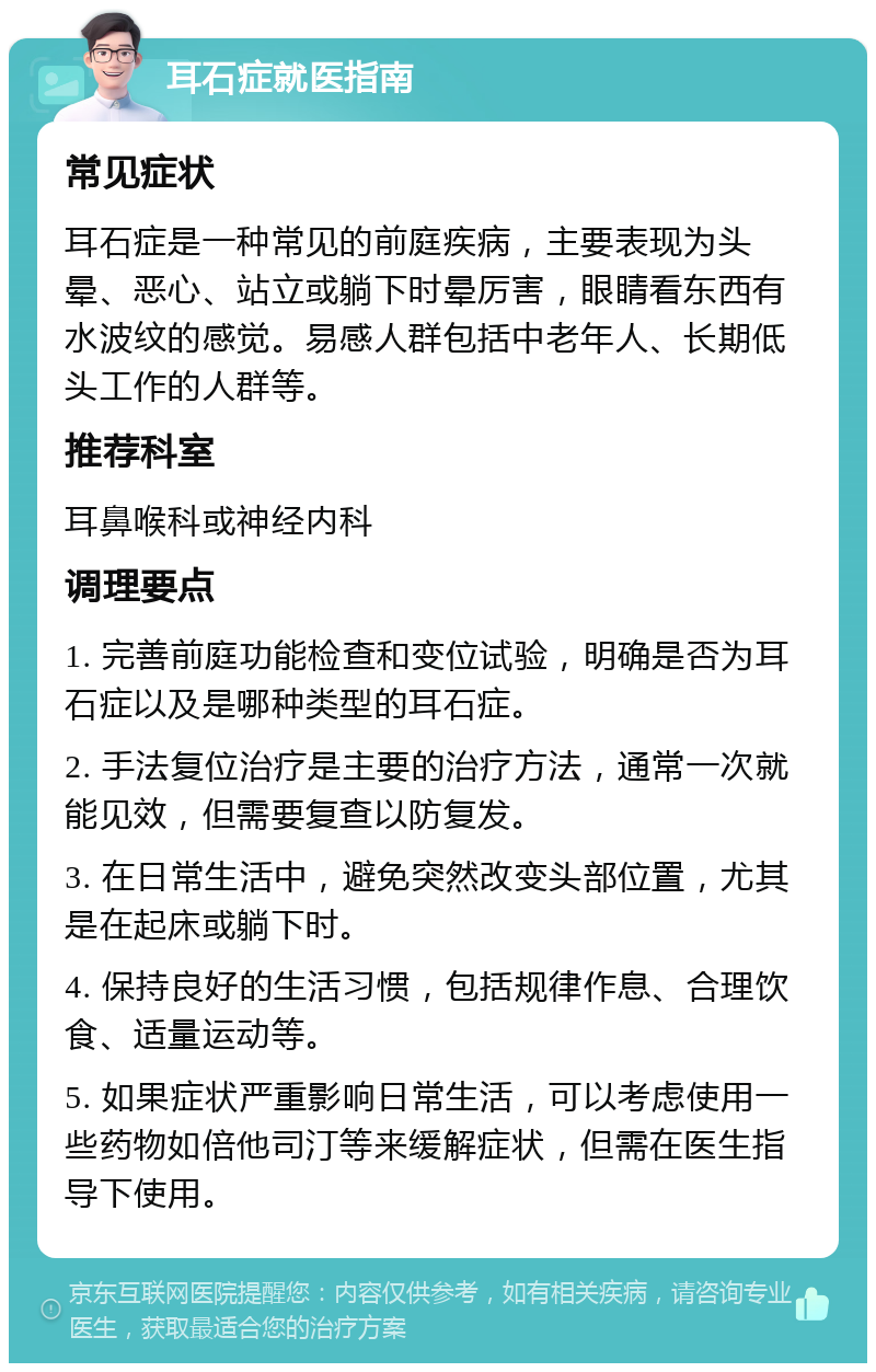 耳石症就医指南 常见症状 耳石症是一种常见的前庭疾病，主要表现为头晕、恶心、站立或躺下时晕厉害，眼睛看东西有水波纹的感觉。易感人群包括中老年人、长期低头工作的人群等。 推荐科室 耳鼻喉科或神经内科 调理要点 1. 完善前庭功能检查和变位试验，明确是否为耳石症以及是哪种类型的耳石症。 2. 手法复位治疗是主要的治疗方法，通常一次就能见效，但需要复查以防复发。 3. 在日常生活中，避免突然改变头部位置，尤其是在起床或躺下时。 4. 保持良好的生活习惯，包括规律作息、合理饮食、适量运动等。 5. 如果症状严重影响日常生活，可以考虑使用一些药物如倍他司汀等来缓解症状，但需在医生指导下使用。