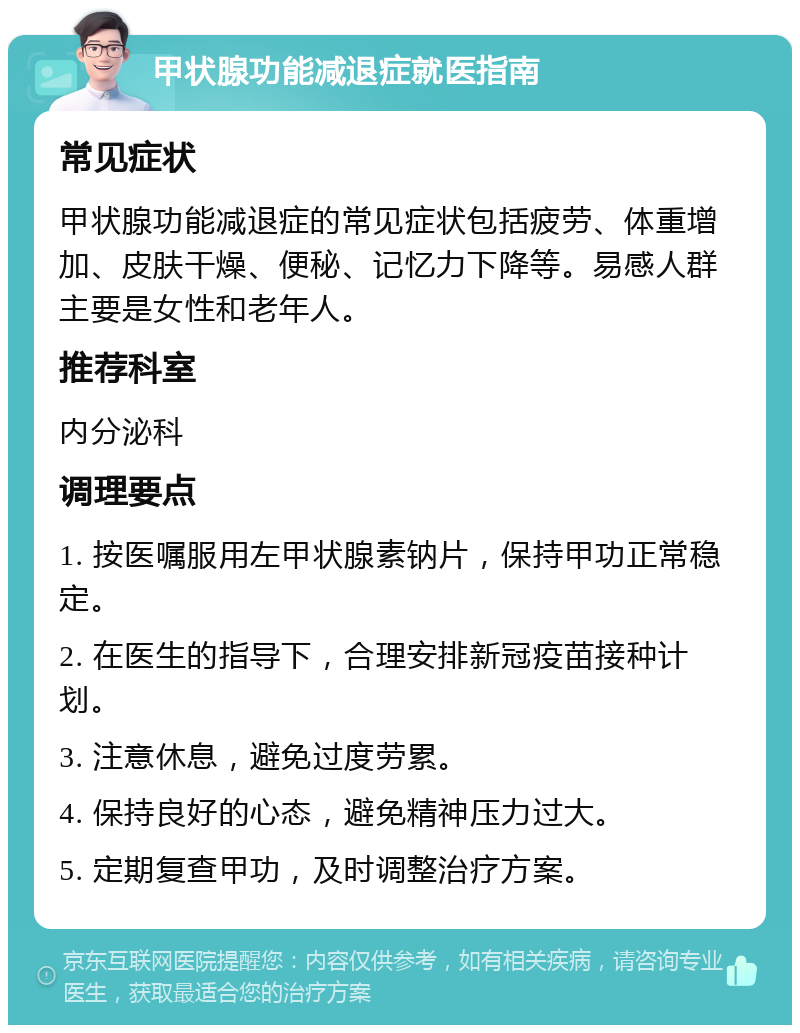 甲状腺功能减退症就医指南 常见症状 甲状腺功能减退症的常见症状包括疲劳、体重增加、皮肤干燥、便秘、记忆力下降等。易感人群主要是女性和老年人。 推荐科室 内分泌科 调理要点 1. 按医嘱服用左甲状腺素钠片，保持甲功正常稳定。 2. 在医生的指导下，合理安排新冠疫苗接种计划。 3. 注意休息，避免过度劳累。 4. 保持良好的心态，避免精神压力过大。 5. 定期复查甲功，及时调整治疗方案。