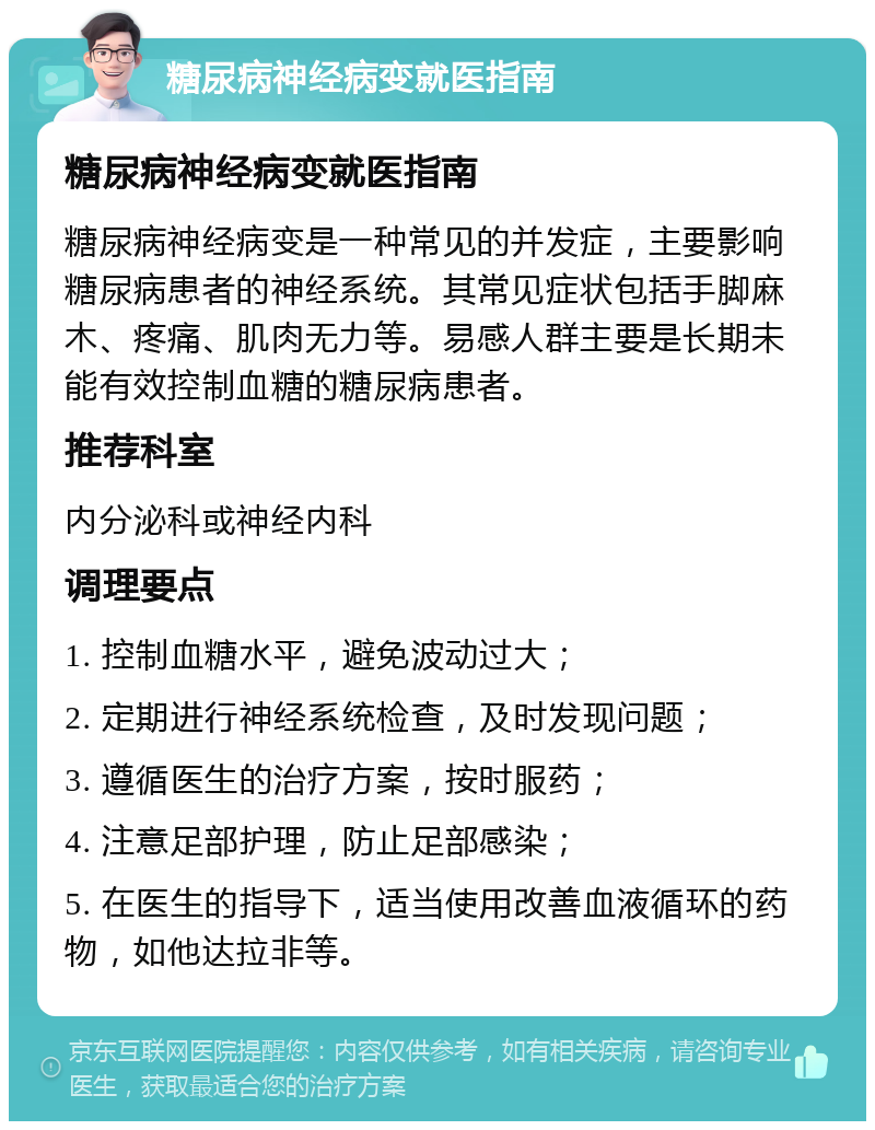 糖尿病神经病变就医指南 糖尿病神经病变就医指南 糖尿病神经病变是一种常见的并发症，主要影响糖尿病患者的神经系统。其常见症状包括手脚麻木、疼痛、肌肉无力等。易感人群主要是长期未能有效控制血糖的糖尿病患者。 推荐科室 内分泌科或神经内科 调理要点 1. 控制血糖水平，避免波动过大； 2. 定期进行神经系统检查，及时发现问题； 3. 遵循医生的治疗方案，按时服药； 4. 注意足部护理，防止足部感染； 5. 在医生的指导下，适当使用改善血液循环的药物，如他达拉非等。