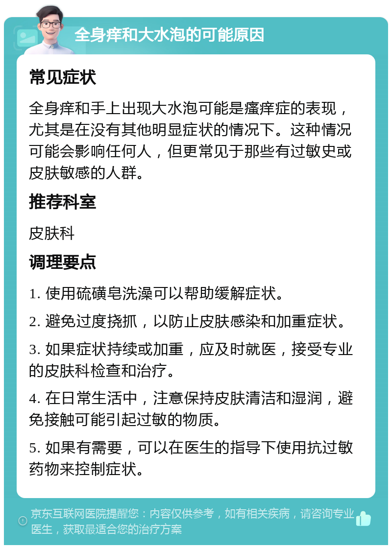 全身痒和大水泡的可能原因 常见症状 全身痒和手上出现大水泡可能是瘙痒症的表现，尤其是在没有其他明显症状的情况下。这种情况可能会影响任何人，但更常见于那些有过敏史或皮肤敏感的人群。 推荐科室 皮肤科 调理要点 1. 使用硫磺皂洗澡可以帮助缓解症状。 2. 避免过度挠抓，以防止皮肤感染和加重症状。 3. 如果症状持续或加重，应及时就医，接受专业的皮肤科检查和治疗。 4. 在日常生活中，注意保持皮肤清洁和湿润，避免接触可能引起过敏的物质。 5. 如果有需要，可以在医生的指导下使用抗过敏药物来控制症状。