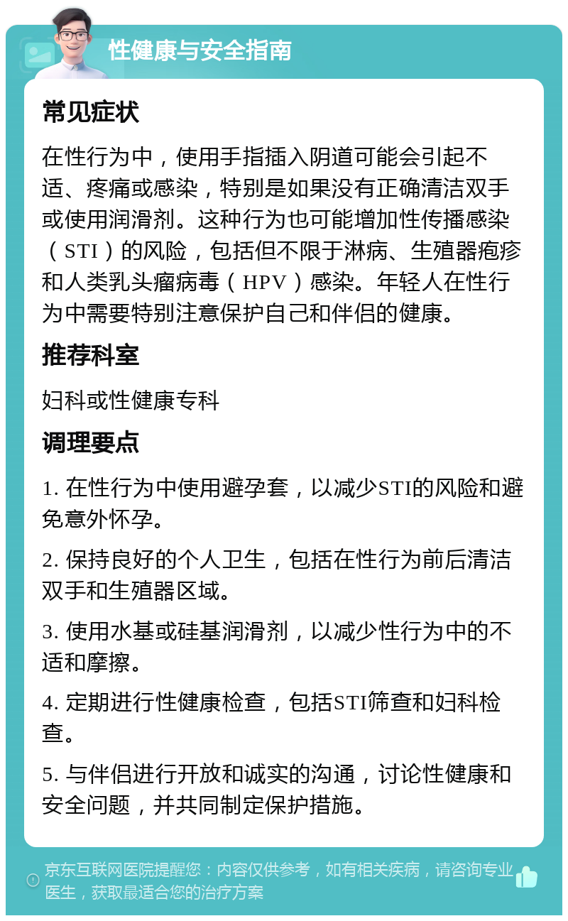 性健康与安全指南 常见症状 在性行为中，使用手指插入阴道可能会引起不适、疼痛或感染，特别是如果没有正确清洁双手或使用润滑剂。这种行为也可能增加性传播感染（STI）的风险，包括但不限于淋病、生殖器疱疹和人类乳头瘤病毒（HPV）感染。年轻人在性行为中需要特别注意保护自己和伴侣的健康。 推荐科室 妇科或性健康专科 调理要点 1. 在性行为中使用避孕套，以减少STI的风险和避免意外怀孕。 2. 保持良好的个人卫生，包括在性行为前后清洁双手和生殖器区域。 3. 使用水基或硅基润滑剂，以减少性行为中的不适和摩擦。 4. 定期进行性健康检查，包括STI筛查和妇科检查。 5. 与伴侣进行开放和诚实的沟通，讨论性健康和安全问题，并共同制定保护措施。