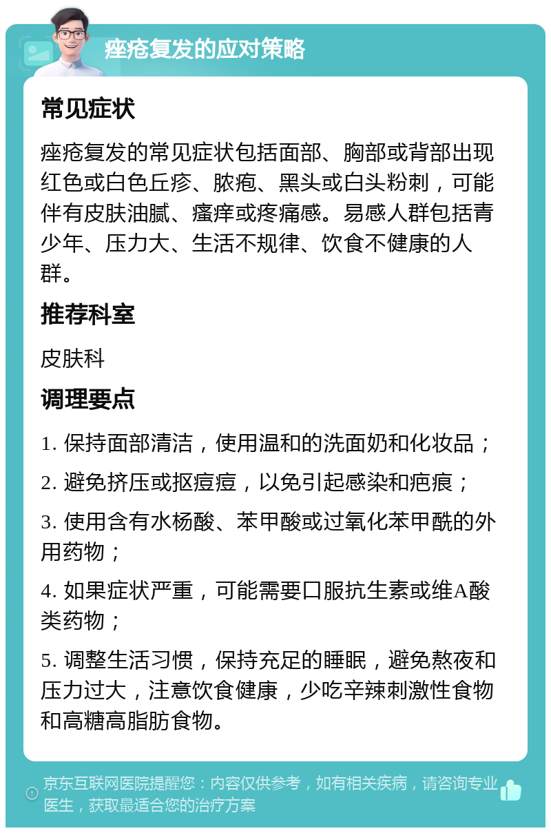 痤疮复发的应对策略 常见症状 痤疮复发的常见症状包括面部、胸部或背部出现红色或白色丘疹、脓疱、黑头或白头粉刺，可能伴有皮肤油腻、瘙痒或疼痛感。易感人群包括青少年、压力大、生活不规律、饮食不健康的人群。 推荐科室 皮肤科 调理要点 1. 保持面部清洁，使用温和的洗面奶和化妆品； 2. 避免挤压或抠痘痘，以免引起感染和疤痕； 3. 使用含有水杨酸、苯甲酸或过氧化苯甲酰的外用药物； 4. 如果症状严重，可能需要口服抗生素或维A酸类药物； 5. 调整生活习惯，保持充足的睡眠，避免熬夜和压力过大，注意饮食健康，少吃辛辣刺激性食物和高糖高脂肪食物。