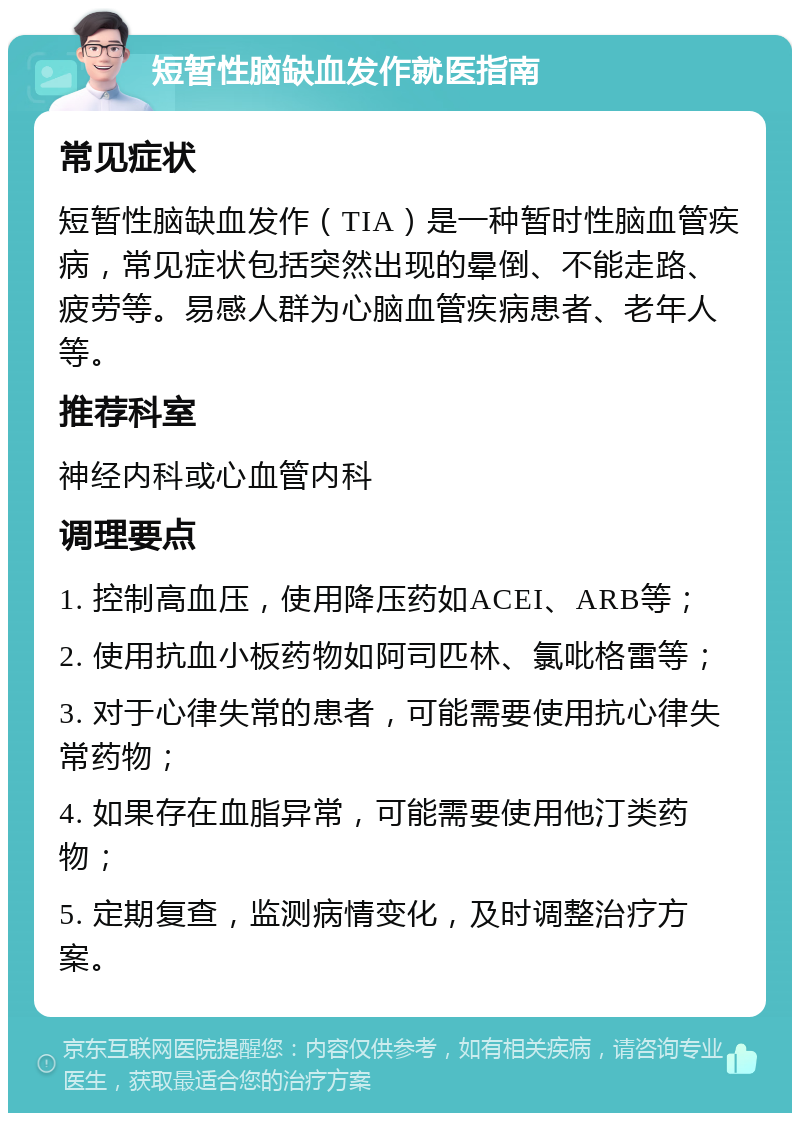 短暂性脑缺血发作就医指南 常见症状 短暂性脑缺血发作（TIA）是一种暂时性脑血管疾病，常见症状包括突然出现的晕倒、不能走路、疲劳等。易感人群为心脑血管疾病患者、老年人等。 推荐科室 神经内科或心血管内科 调理要点 1. 控制高血压，使用降压药如ACEI、ARB等； 2. 使用抗血小板药物如阿司匹林、氯吡格雷等； 3. 对于心律失常的患者，可能需要使用抗心律失常药物； 4. 如果存在血脂异常，可能需要使用他汀类药物； 5. 定期复查，监测病情变化，及时调整治疗方案。