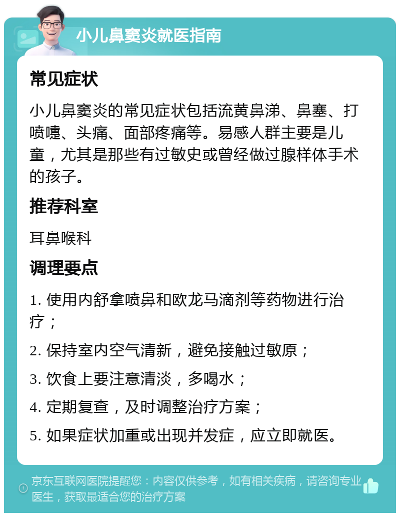 小儿鼻窦炎就医指南 常见症状 小儿鼻窦炎的常见症状包括流黄鼻涕、鼻塞、打喷嚏、头痛、面部疼痛等。易感人群主要是儿童，尤其是那些有过敏史或曾经做过腺样体手术的孩子。 推荐科室 耳鼻喉科 调理要点 1. 使用内舒拿喷鼻和欧龙马滴剂等药物进行治疗； 2. 保持室内空气清新，避免接触过敏原； 3. 饮食上要注意清淡，多喝水； 4. 定期复查，及时调整治疗方案； 5. 如果症状加重或出现并发症，应立即就医。